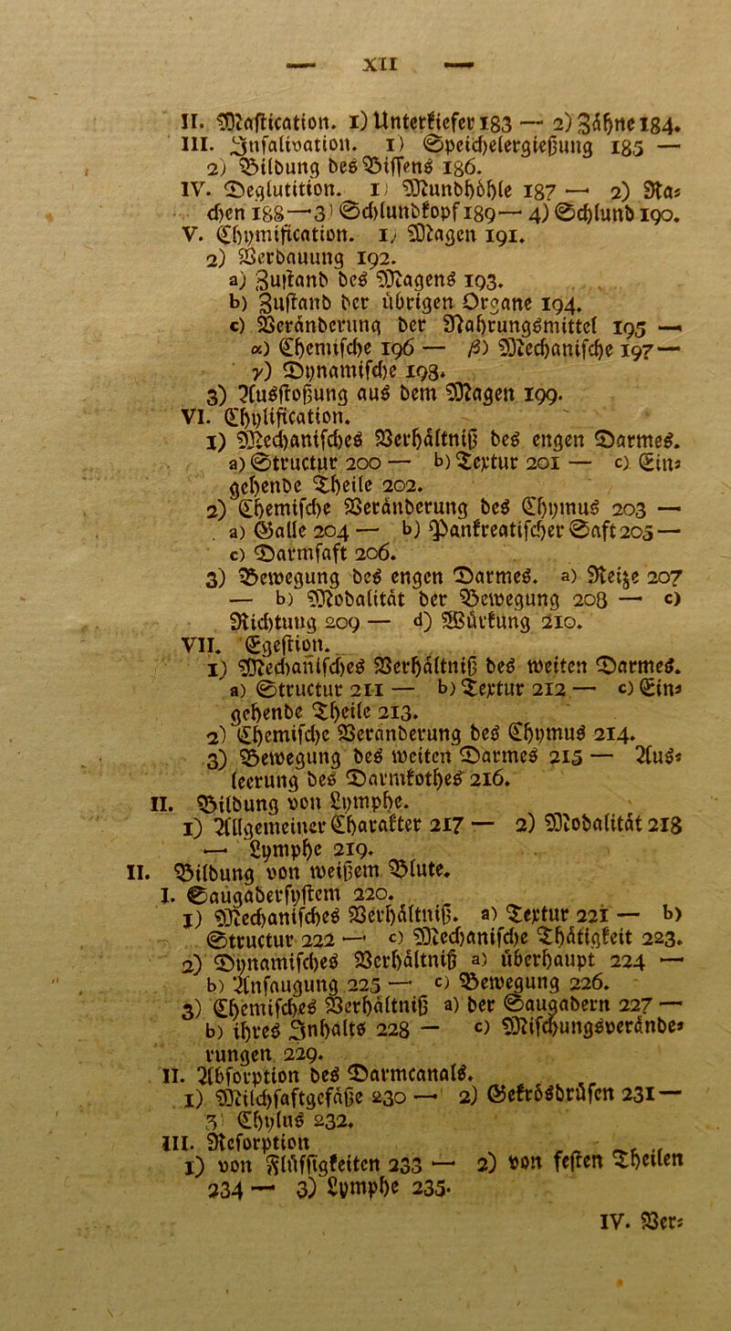 II. «DtalHcötton. i) Unterkiefer 183 — 2) 184. in. ^nfalivatton. 1) 0pcid)elergiej3ung 185 — 2) Gilbung beSSMffenS igö. IV. ©eglutition.^ i) $ftunbb6ble 187 — 2) 3ta> djcn I88-*3> @d)lunbfopfi89— 4)0d)lunb 190. V. 0)pmification. i> Etagen 191. 2) Verbauung 192. a) guitanb beS 3)tagenS 193. b) guftanb ber übrigen Organe 194. c) SSeränberung ber fftabrungSmittcl 195 — a) (H^cmifc^e 196 — ß) Sftecbanifcbe 197— y) ©pnamifdje 198* 3) AuSjioßung aus bem 93?agett 199. VI. (£l)t)Uftcation. 1) 5£ed)anifd)eS 23crbältniß beS engen ©armes. a)0trnctnr 200 — b)^eptur 201 — 0 (>inj gct)enbe ^beile 202. 2) Cbemifd)c 23eränbcrung beS £bb»«uS 203 — a) ©alle 204 — b) Qp»anfreatifcber0aft2O5 — c) ©armfaft 206. 3) Bewegung beS engen ©armes, a) Steife 207 — b) Sftobalität ber Bewegung 208 — c> 9tid)tuug 209 — <0 SBüvfung 210. VII. (ggefUon.. 1) $fted)anifd)eS 23erbaltniß beS weiten ©armes. ' a) 0tructur 211 — b) £eptur 212 — o Sin* gebenbe 5b^^ 213. 2) <£bcmifd)e SSeranberung beS ÖjpwuS 214. 3) Bewegung beS weiten ©armes 215 — AuS« lecrung bcs ©armfotbeS 216. II. Gilbung von ßpmphe. 1) Allgemeiner ^arafter 217 — 2) SDtobatitdt 218 —* gpmpbe 219* . Gilbung von weißem 3>lute. I. 0augaberfpltcm 220. j) ®tecbanifd)eS 23crbültniß. a) $eptur 221 — b> 0tructur 222 *—- c) 33tedjanifd)e $b<$figkeit 223. 2) ©pnamifdjeS 23crbältnifj a) überhaupt 224 ~ b) Anfaugung 225 — c) Bewegung 226. 3) £famifcbeS 93'erb.ältnifj a) ber ©auöabern 227 — b) ihres 3nbaltö 228 - «> SJtifcbungSveränbe* ruttgen 229, II. Abforptton beS ©armcanalS. 1) 33Ald)faftgcfaße 230 — 2) ©efr&Sbrüfcn 231 — 3 €bp(«^ 232. III. üteforption v _ A • c .. 1) von ftlüffigfeitcn 233 — 2) von feften Rheden 234 — 3) Spmpbe 235* IV. 23crs