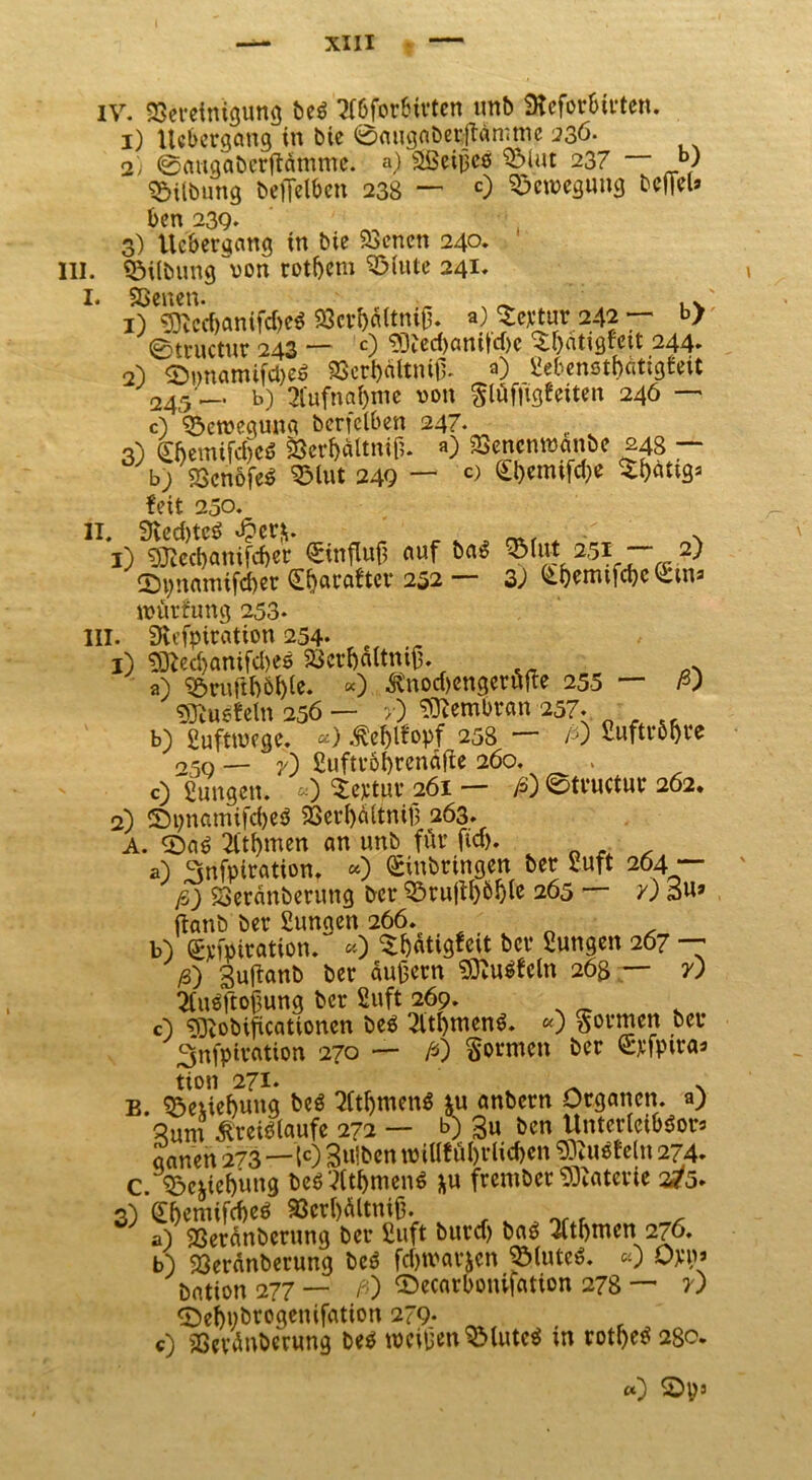 1) Ucbcrgang in bie ©angnberftännnc 236. 2) ©angaberftämme. a) äßeigcß $Mut 237 — JO Gilbung befielben 238 — c) Bewegung befiel» ben 239. 3) Ucbergang in bie Sßcncn 240. Hl. «5ilbung~von rotbem 3Mute 241. I. Sßenen. „ _ ' ,* 1) ^tcd)anifd)e^ 93crbaltnijj. a) Septur 242 — b> ©mictur 243 — 0 <D3?ed)anitd)c $f)atigtett 244. 2) <D»namifd)e$ «Berbältnifl a) Sebenstbätigfeit 245 — b) 2Tufng&me von $lüf|igfeiten 246 — c) ^eroeguna berfelben 247. 3) Cftemifd)cö 23erbältnif;. «) 23enenmanbe 248 — b) SScnofeö 2Mut 249 — c> E&emtfc&e feit 250. II. 9ted)tc$ «£er&. N 1) 93ied)cmifd)er Einfluß auf ba£ ^>iut 251 2) £>pnamifd>er E&arafter 252 — 33 Ebemtfcbe Ein» njürfung 253. III. SRefpiration 254- , 1) 93ted)anifd)eö Söcrbaltniß. _A a) «öruWble. «) ßnodjengerüfte 255 — ß) Stof ein 256 — >) Membran 257. o r sc b) eufttvege. «) .fteblfopf 258 — /0 fiuftröore 250 — y) £uftr6f)renäffc 260. c) fiungen. «) Sertpr 261 — ß) ©tvuctm* 262. 2) ©pnamifcbeö 93erbältnifj 263. A. 0a$ 2itf)men an unb für fta>. a) 3nfpiration. *) Einbringen ber Suft 264 — ß) «oeränberung ber «örufib^ble 265 — y) 3uj ftanb ber Sungen 266. b) Etfpiration. «) ^i)atigfeit ber Sungen 267 — ß) Buüanb ber äußern Stofein 263 — y) 2(u$ftoßung ber Suft 269. c) S3tobificaüonen beä 2ltf)tuen$. «) formen Snfpiration 270 — ß) formen ber Erfptra» tion 271. >. B. Sjetiebung beö 2ftbtnen$ ju anbern Organen, a) ^um kreitflaufe 272 — b) 3u ben Unterleiber» aanen 273—10 Sulben »illf öbrlic&en Stofein 274. c. sbcfrtebung beö 3(tbtnen6 j^u frember Materie 2/5. 3) Ebemifcbeö 93crl)ältniß. a) SSeranbcrung ber fiuft burd) baS Wmen.276. b) 23eränberung be$ fdjtvatten 33(utc$. «0 Om bntion 277 — ß) ©ecarbonifation 278 —* v) «Debpbrogenifation 279- , c) SScvünberung beP weißen SMuteä in rotbetf 280. a) 2>ps