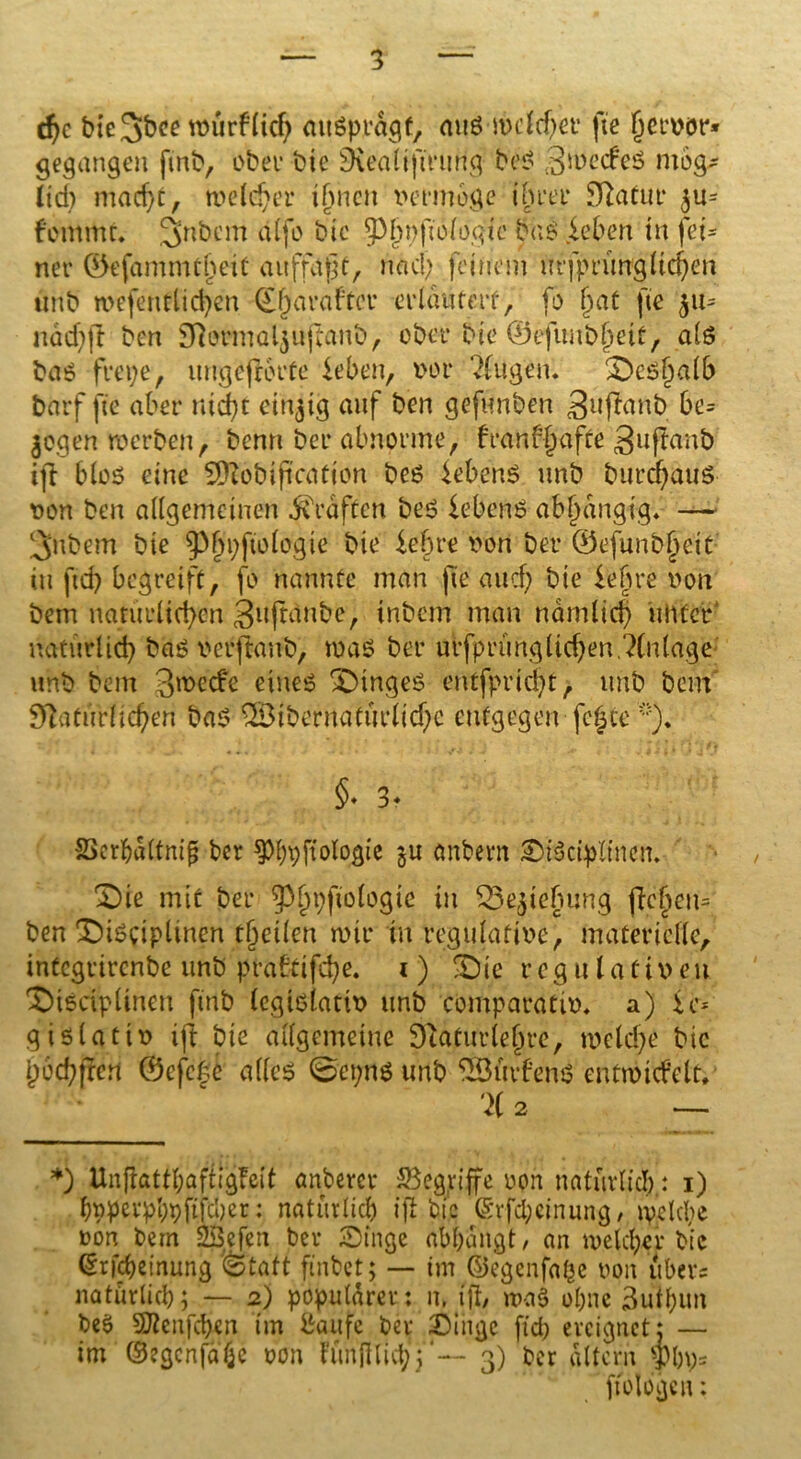 d)c bte3&ee mürflich aitßprdgf, mtß mclcher fie fjervor* gegangen ftnb, ober btc Nealiftrung bei? 3me<feß mög* lid; macht, meld)er ihnen vermöge ihrer Statur ^u= femmt. 3nbem a(fo btc Sbnftologie büß leben in fei- ner ©efammtjjeit auffdfjf, nach feinem mfprürrg liehen unb mefentlichen Qfjarafter erläutert, fo (jat fie 511= ndd)|t ben Normaljuftanb, ober bie ©efunbljeit, alß baß frepe, itngfejKu'fe leben, vor 2fugen. £>cß()alb barf fie aber nicht einzig auf ben gefunben gujlanb be= $ogen merben, benn ber abnorme, franbljafte guftanb ijt bloß eine SDIobification beß lebenß unb burdjauS von ben allgemeinen graften beß lebenß abhängig* —- 3nbem bie ^§i;fio(ogie bie lehre von ber ©efun&jjett in ftd) begreift, fo nannte man fie au cf; bie lehre von bem natürlichen giiftdube, inbem man nämlich unter natürlich baß verftanb, maß ber ulfprungliehen.?(nlage unb bem 3mecfe eineß SHngeß entfpricht, unb bem Natürlichen baß QBibernaturlichc entgegen fe^ce *)♦ §• 3. SScrbdltnip ber ^hpftologie öhbern Sißctpltnen. £)ie mit ber g3^i;ftoiogtc in ‘Sejiehung jlcheu= ben X)ißciplinen tfyeilm mir in regulative, materielle, infegrirenbe unb praftifche. 1) ^te regulativen ©ißciplinen ftnb legißlativ unb comparativ* a) 1c* gißlativ ijt bie allgemeine Naturlehre, melche btc h'ochJSrt ©efege afleß 0ei;nß unb SSSuvfenß cntmicfelt, %2 — *) Unffattl;aftig!elt anberer begriffe von natürlich.: 1) hpperphpftfeher: natürlich ift bie ©vfcl;cinung / md cl)e oon bem SÖefen ber Singe abhangt, an welcher bie (Erlernung «Statt finbet; — im ©egenfa£e oon über? natürlich; — 2) populärer: it, (ft, maß ohne 3uihun beß SJtenfcben im fcaufe ber Singe ftd; ereignet; — im ©egenfahe m\ tunftlicf;; -- 3) ber altern pp* ftbJogcu: