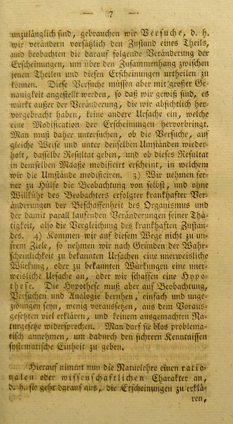 unzulänglich ftnb, gebrauten wir Beefuege, b. g» wir verdnbern uorfdglicg beit Sujfcmb eines Xgeils, intb beobachten bic barauf folgenbe Berdnberung bei* (£rfcgeinungen, um über beit gufammengang zwifegen jenen ^.geilen ttnb biefen 0rfcgeinungcn urtgetlen 31t fonnetu £)iefe Ber fu ege muffen aber mit [großer 0e= uauigfett angcjrellt werben, fo bafg wir gewig ftnb, es würfe äuget* ber Bcranberung , bie wir abfu1;C(tcf> ger= vorgebraegt gaben, feine anbere Urfacge ein, welcgc eine SDZabiftcation ber (Jrfcgeinungen gervorbringt. s3)tan mug bager unterfuegen, ob bie Berfucge, auf gieiege B>eije unb unter benfelben Umfidnben miebet*= golt, bajfelbe SKefultat geben., unb ob biefeS Sfvefultat in bemfelben SÖZaage mobifteirt erfegeint, in welchem wir bie Umftdnbe mobifteirem 3) 2öir negmen fer- ner 51t Jpülfe bie Beobachtung von felbfi, unb ogne SSBillfügr bes Beobachters erfolgter franfgafter Ber= drtberungen ber Befcgaffengeit bes Organismus unb ber bamit para.ll laufenben Berdnberungen feiner £gd= tigfeit, alfo bie Bergleicgung bes franfgaften >$u$au- bes. 4) kommen wir auf biefem $Bege niegt 511 um frem gtele, fo negmen wir nach ©eünben ber $ßagr= fcgmlicgf eit 51t befannten ilrfocgen eine tmerweislicge $ß3urfung, ober 31t befannten ^Öurfungen eine uner= weislicgc Urfacge an, ober wir fegaffen eine ib pp 0= tgefe. £>ie Jpppotgefe mug aber auf Beobad>tung, Berfucgen unb Analogie berttgen, einfach unb ungc= jwuhgenfepn, wenig vorausfegen, aus bem BorauS- gefegten viel erflaren, unb feinem ausgemachten 5Tla= turgefege wiberfpreegen. SOZan barf fte bloS problema= rifch annegmen, um babttreg ben fiegvern ^enntuifl'en fpftematifchc Ringelt 311 geben, hierauf nimmt nun bie SZuturlcgrc einen ratio^ na le n ober wiffeufega ft lieben dgatafter an, b/b,.fic gebt barauf aus, bic (£r|Ux'inungen 511 ctfla* '  reu,