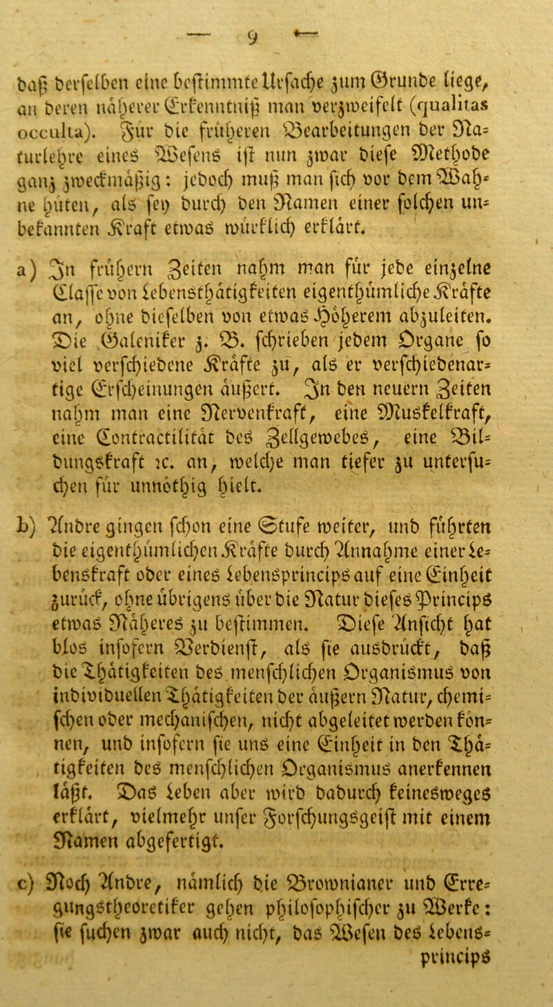 baß betreiben eine bcjtimmteUrfadje 3tim©runbe liege, an bereu näherer ©rbenntniß man verjtveifclt (qualitas occulia). gur bie früheren Bearbeitungen ber 91a= tu de § re eines s2Öefen$ t)I nun 3ivar biefe ÜHethobe gan^ jrcedmidßtg: jeboef) muß man ficf> vor bem%ab* ne lauten, als fei; burd) ben Sftamen einer folgen um befannten ^raft envaS würflid) erflart. a) 3n frühem geiten na^m man für jebe einzelne (Llaffc von iebenStbatigfeiten eigent§umUcf)e^rdfte an, ohne biefelben von etwas Oberem ab^uleiten. £>ie .©alentfer 3. B. fcf)rieben jebem Organe fo viel verfebiebene Grafte 31t, als er verfd)iebenar- tige Qrrfdjetnungen äußert» 3n ben neuern Seiten nahm man eine 97ervenfraft, eine SDiuSfclfraft, eine dontractilitdt beS SGtf3Gtt,ebeS, eine Bil= bungsfraft :c. an, tveldje man tiefer 3U unterfm eben für unnötig hielt. L) ?(nbre gingen fd)on eine @tufe weiter, unb führten bie eigentümlichen grafte burcb'&mabme einerlei benSfraft ober eines lebenSprinctpSauf eineginbett gurütf, ebne übrigens über bie Statur btefes ^PrtncipS etwas Sftdberes 311 beftimmem £)iefe dnficbt bat bioö infofern Berbienft, als fie auSbrücft, baß bte^batigfeiten beS menfd)licben Organismus von inbivtbuellen ^^dtigfeiCcn ber äußern Sftatur, d)emt= fd)enobet* medjanifeben, nicht abgeleitet werben f 6m nen, unb infofern fie uns eine ©inbeit in ben ^b^= tigfeiten beS menfcblicben Organismus anerfennen laßt, X)aS leben aber wirb baburch fetneSwegeS erfldrt, vielmehr unfer gorfcbungSgetfi mit einem SRamen abgefertigt. c) 3Rod) 2(nbre, ndmlicb bie Bromnianer unb ©rre- gungötbeoretifer geben philofopfufcbcr 31t B3erfc: fie fud}en 3war aud) nid)t, bas ißefen beS lebend principö