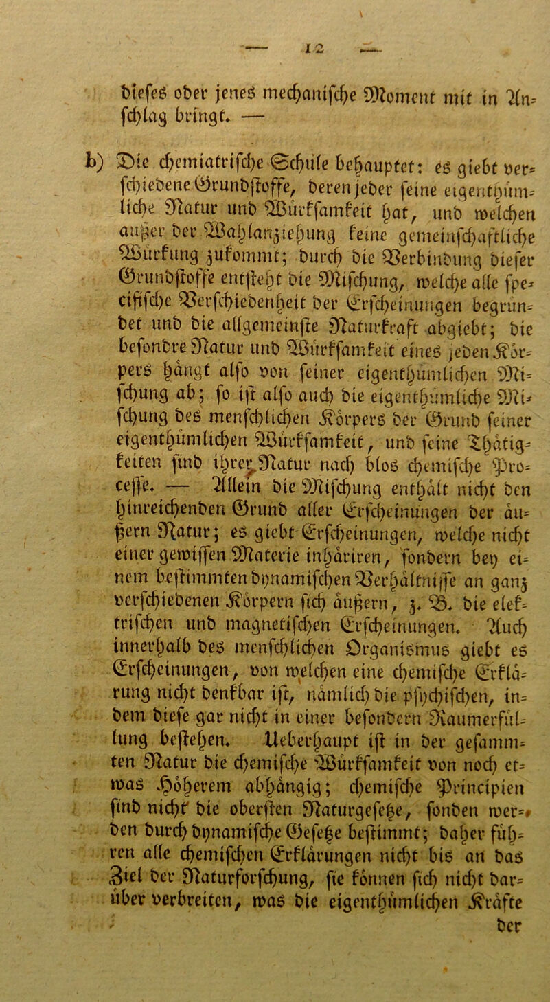tiefe« ober jene« med)cmifd>e Moment mit in Hn. fd)lag bringt» — L) £>ie djemiatrifd)e @djule behauptet: es giebtwv fd)iebene ©runbfbffe, bereitjeber feine etgentmtm-- liebe Statur unb ®urffamfett bat, unb tveld)en au^er ber.®a|laftgiej)ung feine gemeinfcbaftlicbe ÜÖitrfung ^ufonunt; bureb bie QSerbinbung biefer ©runbjioffe entffeb* bie SOUf^ung, tveld)e ade fpe* cififd)e ^erfebiebenbeit bei* ©r|cbetnuugen begrim= bet unb bie alfgemeinjie £ftaturfraft abgtebt; bie befonbreStatur unb ^Öurffamfeit eine.ß jeDend^r-- perö |angt aljo von feiner eigentümlichen 3)Zt= |d)ung ab; fo ift alfo auch bie eigentümliche febung bes menfd)lid)en Körpers ber ©runb feiner eigentümlichen ^Öürffamfeit, unb feine t|atig- fetten ftnb ij)rej,3Ratur nach blos ehemifd)e spro- ceffe» — Mein bie s3J}ifd)urig enthalt nicht ben f)tnreid)enben ©runb aller i£*rfd)einungen ber au= |crn Statur; es giebt ©rfebeinungen, mldje nicht einer gemtffen SDtoterie in^driren, fonbern bet) ei- nem be|limmtenbi)namifcben^erbdltnii]e an gan$ vcrfdjiebenen Körpern ftd) äußern, 3, 53» bie elef= trifeben unb magnettfd)en ©tfd)einungen. Mcf) innerhalb bes menfd)lid)en Organismus giebt es ©rfebeinungen, von tveld)en eine cbemifd)e @fla= rung nid)t benfbar ift, ndmlicb bie pft;d)tfd)en/ in- bem biefe gar nicht in einer befonbern SRaunierfuU lung begehen» Ueberbaupt ijl in ber gefamm= ten 97atur bte d)emifd)e 5ßürffamfeit von noch er= was »^oberem abhängig; d)emifd)e 9>rinctpien fmb nid)? bie oberffan 9ftaturgefe|e, fonben tver=# ben bureb bt)namifd)e ©efefe bejfimmt; ba|er fu|= ren alle ebemifeben ©rfldrungen nicht bis an bas Siel ber £ftaturforfd)ung, fte formen ftd) nid)t bar= itber verbreiten, »vaS bie eigentümlichen Grafte