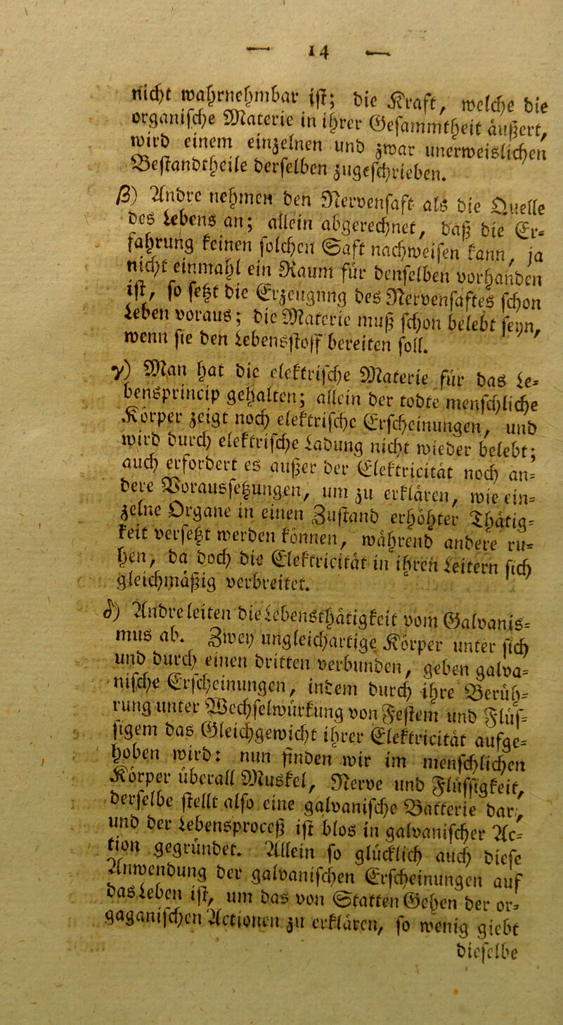 nid)t wahrnehmbar {fl; bic tfraft, mc(rf bie orgmuf^e ÜKacme in i&rci- ©efammtheic äußert, ß) ffnbre nennen ben 3fcr»enfaft als bie öuelle bce leben« an; «Hem abgerechnet, fcafi bie ©> faprung fernen fofcf^cn ©aft nachweifen fann ia mrf;t einmal ein Kaum für benfelben uorfianbcn J'V 1° >c^tnc ©'äc»3»ng bes KeroenfafteS fefion ie ’c ”°™u8 \ bic SWafcrtc muß fdjon belebt f«;n, roenn fte ben lebengjfoff bereiten foil. V) ®an (tat bie elcfCrifd>e Materie für bas |e> bengpttneip gehalten; allein ber tobte menfdtlicfte •Körper jeigtnoch eleftrifchc ©Meinungen, uub imrb ciircl) eleftrifcf;e iabung nicht wieber belebt: auch erforbert es außer ber ©eftriettät noch an’ bere ®orauSfe|ungen, um ju erflären, »je ein- jelne Organe tn einen <3iiftanb erböftter U&i«* fett »erfeft werben rönnen, wüljraib anbete nt V1' b“.&oci? ©eftricität in tbrenfeifern fiefi Jv) 2(nt>t*eleiten t>ieieben$tf)ätigfait vom &ahamß= rmtö ab* givei) urigfeidjattjge fiovper unter fid) unb binch einen brieten »erbimben, geben galoa' ntfepe ^rfcf/emuwjen f intern burcf; ihre £3erüö- rung unter ®echfelnn',rfimg non Seffent unb jigem bas ©leichgemicht ihrer ©eftricität aufae- Ijobm »ttbi mm finben mir im menfdjlicbcn Äorper überall SKusfel, Kerne unb Slüffigfeit, betfelbe (feilt alfo eine ggluanifd)e Skfferie &ar- unb ber febensproccfj iff bl öS in galnanifcfier 2fc= fion gegrunbet. flllein fo glücflich auch biefe 4nroenbung ber galnanifdjen ©Meinungen auf ras leben t)f, um bas non ©taffen ©eben ber or« gagani|a;eu flctioiuu erflürcu, fo wenig giebt btcfclk