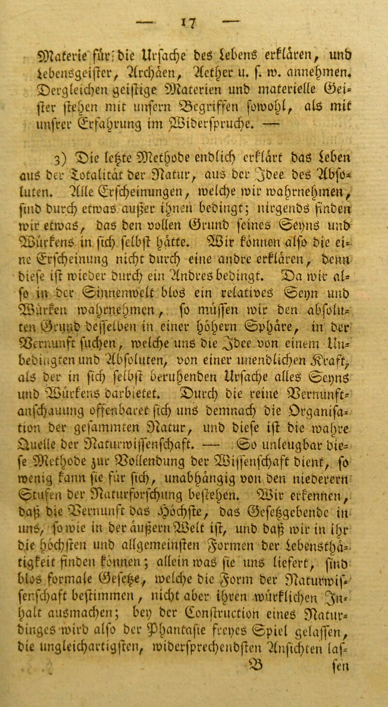 SÜJJaferie für-bie Urfadje bes lebenS erfldren, unb iebenSgeijler, 2lrd)den, 2Ict§er u, f« m« annehmen, ^Dergleichen geißige Materien unb materielle ®ei= fter (leben nur unfern gegriffen fomoj)l, als mit unfrei* Erfahrung im J23tberfpruche. — 3) “Die le|te 5D7et^obe enblicß erficht bas [eben aus bei* totalitär bei* Sftafur, aus bei* 3bee beS Tlbfo* luten« 7üle (£ifd;einungen, meld;e mir mahrnelnnen, [mb burefy etrnas außer ihnen bebingt; ntrgenbö ßnben mir etmaS, bas ben vollen Orunt) feines 0ei;nS unb 5BürfenS in [ich felbff $Ötr fonnen alfo bie ei* ne i^tfdjeinung nicht burd; eine anbre erfldren, benn biefe ift mieber burd; ein Tlnbres bebingt« £)a mit* al* fo in ber 0innenmelt bloS ein relatives 0ei;n unb SSÜrfen mal)rnehmen, fo m.üßen mir ben abfolu^ ten Öruub befleißen in einer h^hern 0pl)dre, in ber Vernunft fließen, melcße uns bie ,gbee.Pon einem Uu* bebmgten unb Tlbfoluten, von einer uuenblichen d^raft, als bei* in fid) felbjt beruhenben Urfad;e alles 0ei;ns unb OBürfenS barbietet« £)urd; bie reine Vernunft* anfeßauung offenbaret [ich uns bemnaeß bie Drganifa* tion ber gefammten Duuur, unb biefe iß bie mähte Quelle ber Sftaturmiffenfcbaft« — . 0o unleugbar bie- fe 5Retl)obe $ur OMenbung ber ^Bijfenfchaft bient, fo menig fann fie für fiel)., unabhängig von ben nieöerern 0tufen ber Sfuiturforfchung befaßen« OBtr erfennen, baß bie Vernunft bas spocßße, bas ©efeßgebenbe in uns, fomie in ber äußern 2Öelt iß, unb baß mir in ihr bie hbcbfren unb allgemeinßen gormen ber kbenStl)iU tigfeit flnben fonnen; allein maS fie uns liefert, finb blos formale 0efe|e, meld;e bie gönn ber Duuurmif* fer.fd;aft beftimmen , nicht aber ihren mürflid)en halt ausmad;en; bei; ber Gonßruction eines Sftatur* binges mirb alfo bei* $hanfafie frei;cs 0piel gelaßen, bie ungleichartigen, mibcrfprechcubften 2lnfid;ren laf= . .j 03 fen