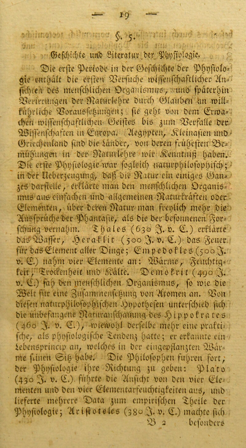 '• — •- : ' ; §■ 5- ♦'* ; \ I • 9 ‘ * . *• ! • ' • ) \ * I k ■ ' * <1 t ff 14 {[ W ji ij'i, . *• - * ©efd)icl;tc unb Literatur .bcr ©ie erfte ^eriobe tft bcr ^5ofd>tdJ)fG bei* ^pfjpjtolo* gie enthalt bte erfreu £3etfud)e mijfenfei) a ft (id)er 7(n- ■ fk();e r beS menfd)iid)en Organismus^ unb fpaterlnn &em*rtwgen ber lftätuete§re burd) ©lauben im rviiU fiiljrlidje &orausfcgungen; fte ge£>t x>ou bem Crma* d)en mijfenfd)aftlid)eu- ©eijles bis 511m Verfalle ber ^Biffenfd^ften m Europa* 7(egt)pten, ^(einafien unb • ®ried)enldnb fittbbie Idnbcr, von Deren fru§e(ten £5e= mufjtmgen in ber 9]a£ui(ej)re mir ^enntuif f)aben. ©te erfre ^bpfo log ie mm* fogleid) muurpbtlofopbifd);; in ber Ueberjeugung-, baf Die Dl.Uurcin einiges ©an* 3es barftelle , Crflaete man ben menfd)lid)en Drganis* rmts aus einfachen unb allgemeinen Iftaturbrdfteu ober Elementen, über bereu Dlatur inan frepltd) me|r bis TCtöSfprüdJe bet* ^p^antafte, als bte ber befonnenen §or= fd)tmg vernahm. (£i)ales (630 % v. (I.) erklärte bad$Öaffer, dgeratlic (500 % v. C.) bas geuer für bas Element aller ©tuge; Cm p $b 0 f 1 es (5ob.3* v. CT.) na£m vier Clemente an: QBarrne, geud)ftg* feit ,' £rodenbeU unb 5va(fe* © e m 01 v i t (490 % v. CI:) fab ben menfd)ltd)en Organismus, fo mie bte u3eit für eine 3ufammenfc|ung von Aromen an. 03 on biefeu naturpl)ilofepi'ifd)en Spppot^efen uncerfd)ieb ftd) bie unbefangene Iftaturanfd)auimg beS i p p 01 r a f e s (460 % v. d.), -miemol)! berfelbe mein* eine prafci= fd)e, als pbpfiologifd)e ^enbeng hafte; er erftmute ein iebenSprinap an, meld)eS tu bcr eiugepflar^Cen $Bdr= me ftnen 0i6 habe. ©te ^^ilofoplpcn fuhren fort; ber ^!?i;ftologie *&rc SKtdjtung 311 geben: ^la’to (430 % v. d.). führte bie 7(uftd)t von Den vier Cie* menten unb ben vier Clementarfeud)tigfeiten aus, unb lieferte mehrere ©ata 311m cmpirifd)en Steile ber ^bpfiologie; 71 r i fco tele s (380 f\. v. CI.) machte ficf> £5 2 befoubers