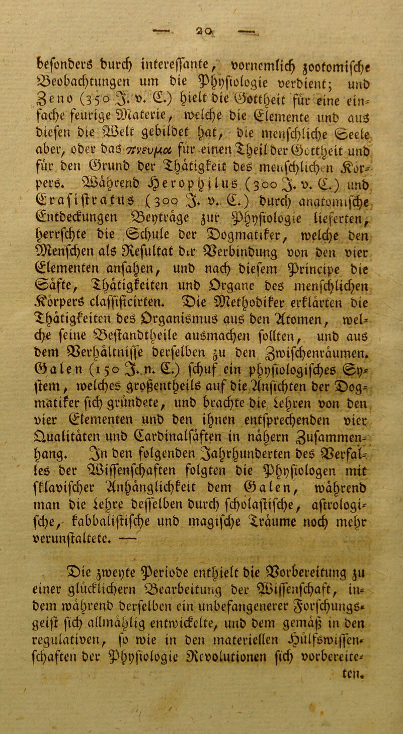 befonberS burdj tnfereflfante , vornemttch jootomifche Beobachtungen um bte 3>ht;fto(ogie verbtent; unb geno (35° % *>♦ @*) bte ©ottheit für eine eim fache feurige ffllatevie, welche bte Elemente unb aus tiefen bie «Jöelt gebtlbef f)at, bte menfd)lid)e ©eele aber, ober bas■Ttvev^oe, für einen ^eilberCöottjjeit unb für ben ©runb ber ^hatigfett bes menfcfylidjen &ov= pers. S&dtKenb § e r o pj) i i uS (300 3* v* (L) unb ©rafiflratus (30g v*. (L) burd) anatomtföe ©ntbedungen Beiträge $ur 9>h9ftologte lieferten, herrfchte bte @d)ule ber X)ogmatder, welche ben äftenfdjen als Refultat bit* Berbinbung von ben vier Elementen anfal)en, unb nach biefem principe bie ©afte, ^hdttglciten unb Organe bes menfchlidjen ^brperS clafftftctrfen* £)ie SRethobtfer erklärten bie ^hütigb’eiten bes Organismus aus ben Atomen, roeU che feine Beflanbthetle ausmachen feilten, unb aus bem Berhdltntfje berfelben ^u ben gwifchenrdumem ©alett (150 3kn* (L) fd)uf ein phpftologifches @p- ftem, weld)es großentheils auf bte 2lnftchten ber £)og= matifer ftd> grünbete, unb brachte bie lehren von ben vier ©temencen unb ben ihnen entfprechenben vier Qualitäten unb ©arbinalfdften in nahem Sufammen- hang, 3n ben folgenben 3ahthunberten bes Berfat leS ber Qöiffenfc^afCen folgten bie ^hbftologen mit fflavifdjer Anhänglichkeit bem ©alen, wdljrenb man bie lehre bejfelben burch fcholajlifche, aftrologt* fd)e, fabbalifhfehe unb magtfehe Traume noch mehr verunjlaltete* — IDtc $wcpte ^ertobe enthielt bie Vorbereitung $u einer glüdltdjern Bearbeitung ber $Biffenfchaft, in* bem wdiirenb berfelben etn unbefangenerer JorfchungS* getjf ftd) allmdhlig enfwtdelte, unb bem gemäß in ben regulativen, fo wie in ben materiellen ^ülfswiffen* fchöften ber ^pfiologic Revolutionen ftd) vorbereite- ten*