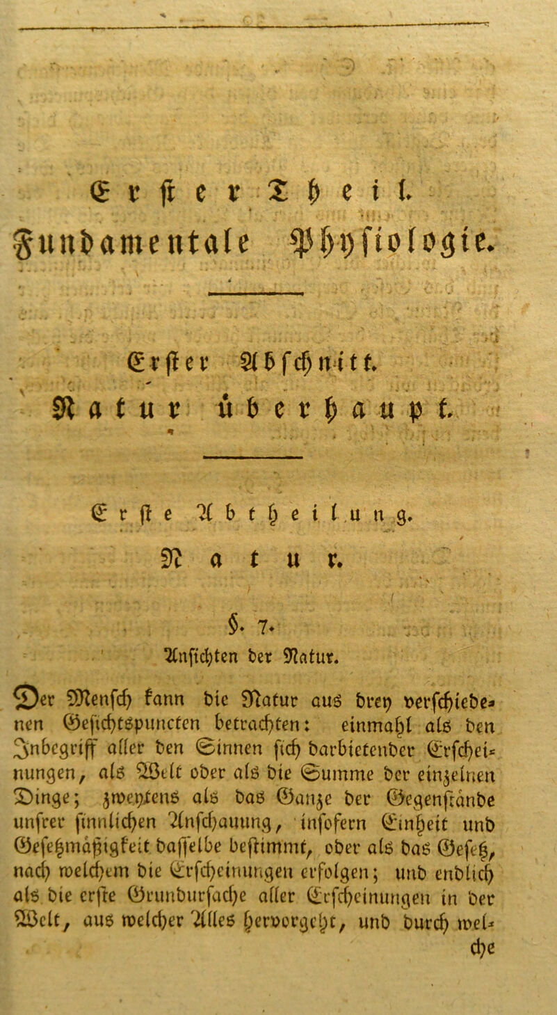 . ‘ ' ■. « • l ' * I» ; 4 , fundamentale «pijpfiolotjte. grjlev S(5f($nttf. ■ ^ * .■ * - ... Slfttuc ubevpaupt. grfic % b t jj c i I u n 9. 9? « t u v. * ' * \ ,. r.»„ .. ^ 11 •:.{ ■_! §•7* v:c- • ^Cnftc^tcrt ber Statur. ©et SEKenfdj fann t>tc Statut auö brep tterfdjicbe* nen ©eftd)tßpuncten betrachten: einmahl alß ben Inbegriff afler ben (Binnen jtdj barbietenber ©rfd)et* nungen, a(ß 23eiü ober ate bie ©umme bet einzelnen 2)inge; $n>e#enö als baß ©an$e bet ©egenftdnbe unfrei* finnlicfyen 2infd)auung, infofern ©Inlett unb ©efefcmäjjigfeit bafjelbe befftm'mf, ober als baß ©efef, nach welchem bie ©rfdjeinungen erfolgen; unb enblidj als bie crfte ©runburfadje aller ©rfd)cinungen in ber &Öclt, auß weicher Stiles (mwergclK, unb burch mel* d;e