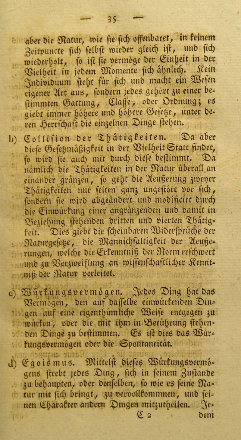 «Ser Mc 9totur, mie fte ftd) offenbarer, in feinem geitpuncte ftd? fetbff wieber gleich iff, unb ftc^ »icbecjolt, fo iff fte vermöge ber Sinjjeit in bec qjiei^eit in jebem Momente ftd) dfjnlicb. dvetn Snbhnbuum jiefet für ficf; unb macht ein gBefen eigener 2CtC auß, fonbern jebeß gef)i\rt $u einer be= fHmmten ©attung, Piaffe, ober Dehnung; eß giebt immer jähere unb § öftere ©efe§e, unter be* ren Jperrfc^afü bie ein^tnen Dinge ffef^em b) (EoUifion ber $f) dttg fettem Da aber biefe ©efe§md$igfett in ber Q3iel(jeit@fatf jinbet, fo wirb fte auch mit burcf) biefe beftimmt. Da ndmlicb bie $.t)dtigfeiten in ber Statur überafUn einanbcr grgnjen, fo gejjt bie ‘Xeitjjeriing jmeper Xhdtigfetfen nur fetten gan$ ungeffort pbr ftd), fonbern fte wirb abgednbert unb mobiffdrf burd) bte ®tnn)ürfung einer angrdn^enben unb barntt in Q3e^ie§ung ffelpenben brieten unb vierten $$dfig* feit. 'Dies giebf bie formbaren ^Btberfprucbe ber Dcaturgefe^e, bie ^annicbfaltigfeit ber 'tfeuje* Hingen, welche bie ®rfenntni(; ber 9Rorm erfdjwert unb $u 2tec$meiflung an wiffenfcbafdicber ßmnU ni£ ber 3ftatut verfettet* c) 3$ u r f it n g ß1> e r m 6 g e n. !3ebeß 'Ding §at baß Vermögen, ben auf baffelbe etnwurfenben Din* gen auf eine eigentümliche SSeife entgegen $u würfen, ober bie mit it)m in £3erufjrung ffe^en* ben Dinge ju beffimmen. Q:ß iff bieß baß 2Bur* fungssermogen ober bie ©ponfaneitdt. d) ®goißmuß. SÜZiftelff biefeß ^urfungßse^mö* genß ffrebt jebeß Ding, fich in feinem guffanbe $u behaupten, ober benfelben, fo wie eß feine 9fta* tur mit ficb bringt, $u mwollfommncn, unb fei* nen (£l)arafter anberu gingen mitjutjjeilen. (£ 2 bem