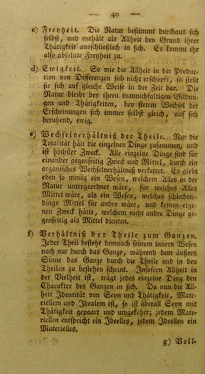 r — 4o^' — c) S re 9 j) eit. £)ie Sftatur beffimmt butdjaus ftd) felbfl, unb enthalt als Ttttyeit ben ©runb ijjrec S&dttgf’eit ausfdjließlidj in ©g f0mmt ifjc aljo abfolute $ret)f)eit $u. d) f tüig.fe.it @o rote bie Tttlfyeit in bei- 5>tobuc-- dort Dort Differenzen ftd) nidjt erfc&opft, fo frellc fte ftd) auf gleiche 5Ö3etfe m ber Seit bar. Die Sftatur bleibf bet) ifjren mannidffaltigcn 23t£bun= gen unb Djjdtigfeiten, bet) ffetem $3ed)fel ber ©rfd)eiuungen ftc^ immer felbjf gleich, auf ftd) beruf^enb, etotg. e) «BecbfelDer&dltnig ber Steile. 9fur bie Totalität l)dlt bie einzelnen Dinge jufammen, unb tff &od)jter Sroecf. Ä einzelne SDinge ftnb für etnariber gegenseitig groecf unb \mittel, burd) ein organtfdjes 2öed)felDerl)dltmfj oerfettet, ©s giebd eben fo roenig ein SBefen, roeld)em ÄS in ber Statut* untergeorbnet rodre, für roeld)es ÄS SDZtttef rodre, als ein Söefen, roelcfjes fd)led)ter= btngs Mittel für anbre rodre, unb feinen eige= nen gmä Ijdtte, roelcfjem nid)f anbre Dinge ge= genfeittg als Mittel bienten. . f) 33erf)dlfni£ ber tbeile jum ©an$en. 3eber ^^eil befielt betrmad) feinem innern $Befen nach nur burd) bas ©an^e, rodljrenb bem dufjern ©tnne bas ©an$e burd) bie ‘l.ljeile unb in ben feilen $u befielen fdjeint. Snfofern Tttltyit in ber 33tell)eif ijf, tragt jebeS einzelne Ding ben <El)arafter beS ©anjen in ftdj. Da nun bie 2(11= fceif 3bentitat Don 0epn unb Sfjatigfeit, Üftate* vieltem unb 3bealem ijf, fo ijf überall @et)n mit • *£f)dtigfeit gepaart unb umgefeljrt; jebem 9Kate* riellen entfpridjt ein 3beelleS, jebem feilen ein 2Kate rielles* i