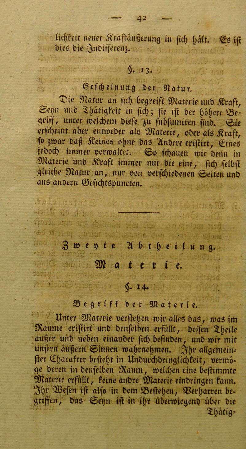 licf^eit neun' föuffäuferung in ftcfj fyält. @ö ifl bteö bie ^nbtffefßn^ §> n* ßr.fcbcinung ber 9Zotur. ^ T)ie Dlatur an fid) begreife Materie unb $raft, 0ei)n unb $i)atigfett in ftd); jte ifl ber j)6§ere 33e= griff, unter meinem biefe $u fubfumiren ftnb» 0te erfeßeint aber entmeber ati SDiaterie, ober ate $raft, fo jmar baß deines o§ne baö ‘tfnbcre ejrißirt, (£ineö jebocf> immer oormaltet, @0 flauen mir benn in Materie unb $raft immer nur bie eine, ftd) felbjl gleiche Dlatur an, nur uon verfeßiebeuen (Seiten unb auö anbern ©eßcßtspuncten* 3 w e i) f e Übt Teilung, a t e x i e. §* 14» S5 e 9 r t f f b e r SOI a t c r t e. Unter Materie uerßeßen mir atfeö baß, maö im Flaume ejrißirt unb benfelben erfüllt, beffen ^ßeile außer unb neben etnanber ftdj befinben, unb mir mit unfern äußern (Sinnen maßrneßmen. $§v allgemein* ftev (Eßarafter befielt in Unburd)bring(id)feit, uermo= ge bereit in benfelben SKaum, melden eine beßimmte Materie erfüllt, feine anbre Materie einbringen fanm ^ötfen iß atfo in bem 33eßejjen, ^Serßarren be* griffen, ba$ (Sei)n iß in ifjr übermiegenb über bie Sßatig»