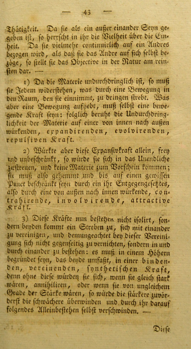 $.ßdtigfeit. SDa fte ale> ein außer einanber 0cpn ge* geben ijt, fo §errfd>t in ißr Die SSielßeit über bie ®n« beit. $Da fte vielmeßr continuirlicß auf ein ?lnbreö bezogen tuirb, al$ baß fie baö Tfnbre auf ficß feCbfb be* jogc, fo jteilt fie baS Dbjcctive in bet’ Statur am reim ften bar. •—• 1) $)a bie Materie unburcßbringftd) iff/ fo muß fie 3ebem rviberfte'ßen, tvaö bureß eine SSeroegung in ben SXaum, ben fie einnimmt, 311 bringen ffrebt. s2öaS aber eine Bewegung aufßebt, muß felbjl eine betve* genbe ^raft fepn: folglich berußt bie Unburcßbring* licßfeit bcr Materie auf einer von innen nacß außen tvürfenben, eppanbirenben, evolvtrenben, repulf iven jvraft. 2) ^Dürfte aber biefe (Eppanjtvfraff allein, frei; tnb unbefcßrdnft, fo mürbe fte fid) in baö Unenblicße ^trßreucn, unb feine Materie 3urn £ßorfd)etn fommen; fit muß alfo geßemmt unb btö auf einen geroiffen ^3unct befcßrdnft feßn burd) ein ißr ®itgegengefe§ teö, alfo bureß eine von außen nad) innen tvürfenbe, com traßirenbe, involvirenbe, attractive JtrafT. 3) £iefe Kräfte mm beffeßtn nid)t ifolirf, fom bern bepben fommt ein 0treben 3U, ficß mit einanber 3U vereinigen, unb bemungeaeßtet bei) biefer $8eretm= gung fteß nießt gegenfeitig 31t vernteßten, fonbern in unb bureß einanber 3U befteßen: eg muß in einem Jpoßern begrünbet fepn, bas bepbe umfaßt, in einer bin ben* ben, veretnenben, fpntßettfcßen ^raft, benn oßne biefe würbet} fte ftd), wenn fie gleid} ftarf waren, annißtliren, ober wenn fie von ungletcßem 0rabe ber 0tdrfe waren, fo würbe bie jidrfere 3uvbr* berft bie fdjrvacßere überminben unb burd) ißr barauf folgenbeö 2(lleinbejleßen felbjf verfeßroinben, — * *7 • $>ttfe