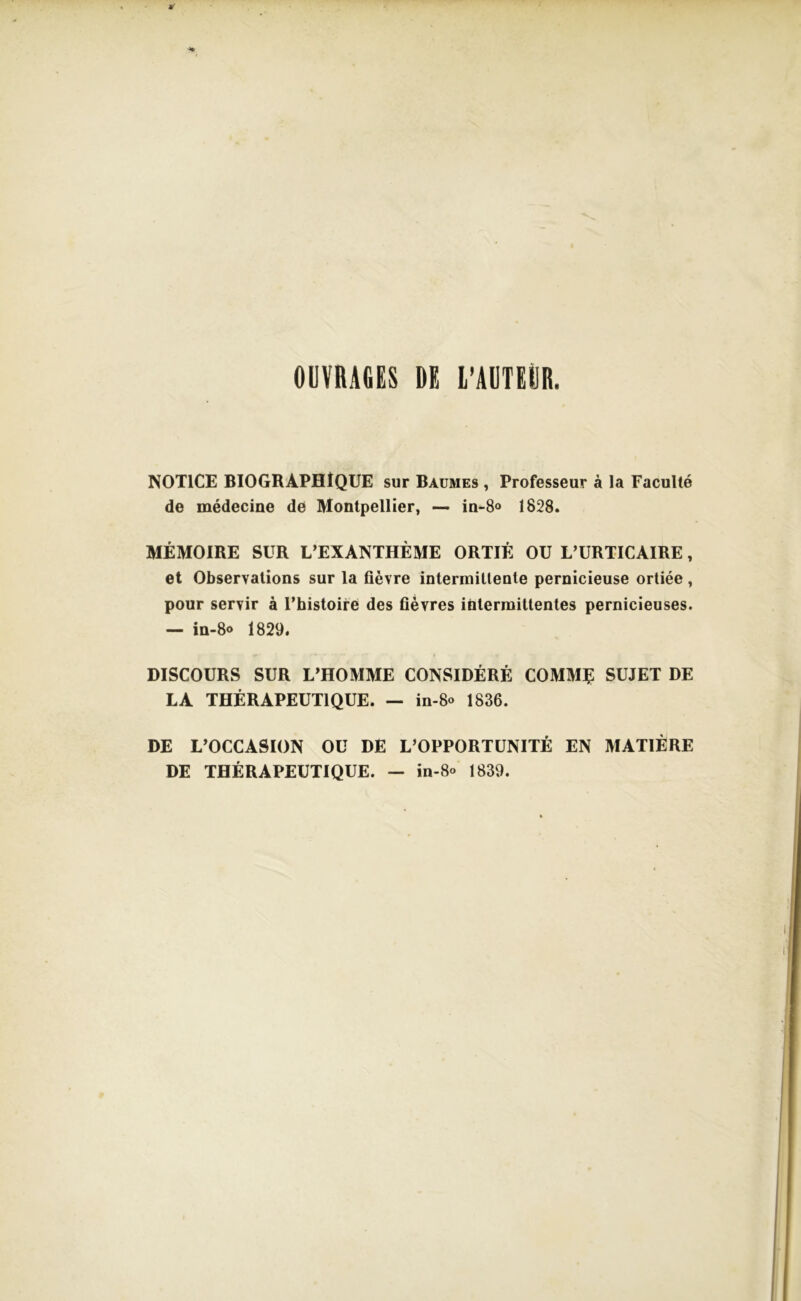 OUVRAGES DE L’AUTEUR. NOTICE BIOGRAPHIQUE sur Baumes , Professeur à la Faculté de médecine de Montpellier, — in-8o 1828. MÉMOIRE SUR L’EXANTHÈME ORTIE OU L’URTICAIRE, et Observations sur la fièvre intermittente pernicieuse ortiée, pour servir à l’histoire des fièvres intermittentes pernicieuses. — in-8<> 1829. DISCOURS SUR L’HOMME CONSIDÉRÉ COMME SUJET DE LA THÉRAPEUTIQUE. — in-8« 1836. DE L’OCCASION OU DE L’OPPORTUNITÉ EN MATIÈRE DE THÉRAPEUTIQUE. - in-8« 1839.