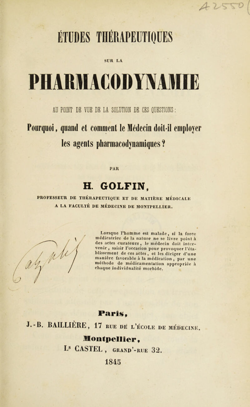 A ^Trro ÉTUDES THÉRAPEUTIQUES SUR LA PHARMACODYNAMIE AU POINT DK VUE DK LA SOLUTION DK CKS QUESTIONS : Pourquoi, quand et comment le Médecin doit-il employer les agents pharmacodynamiques ? PAH H. GOLFIN, PROFESSEUR DE THÉRAPEUTIQUE ET DK MATIÈRE MEDICALE A LA FACULTÉ DE MÉDECINE DE MONTPELLIER. Lorsque l’homme est malade, si la force médicatrice de la nature ne se livre point à des actes curateurs, le médecin doit inter- venir, saisir l’occasion pour provoquer l’éta- blissement de ces actes , et les diriger d’une manière favorable à la médication , par une méthode de médicainentalion appropriée à chaque individualité morbide. Paris, J.-B. BAILLILRE, 17 rue dé l’école de médecine. Montpellier, I s CASTEL , grand’-rue 32. 1843