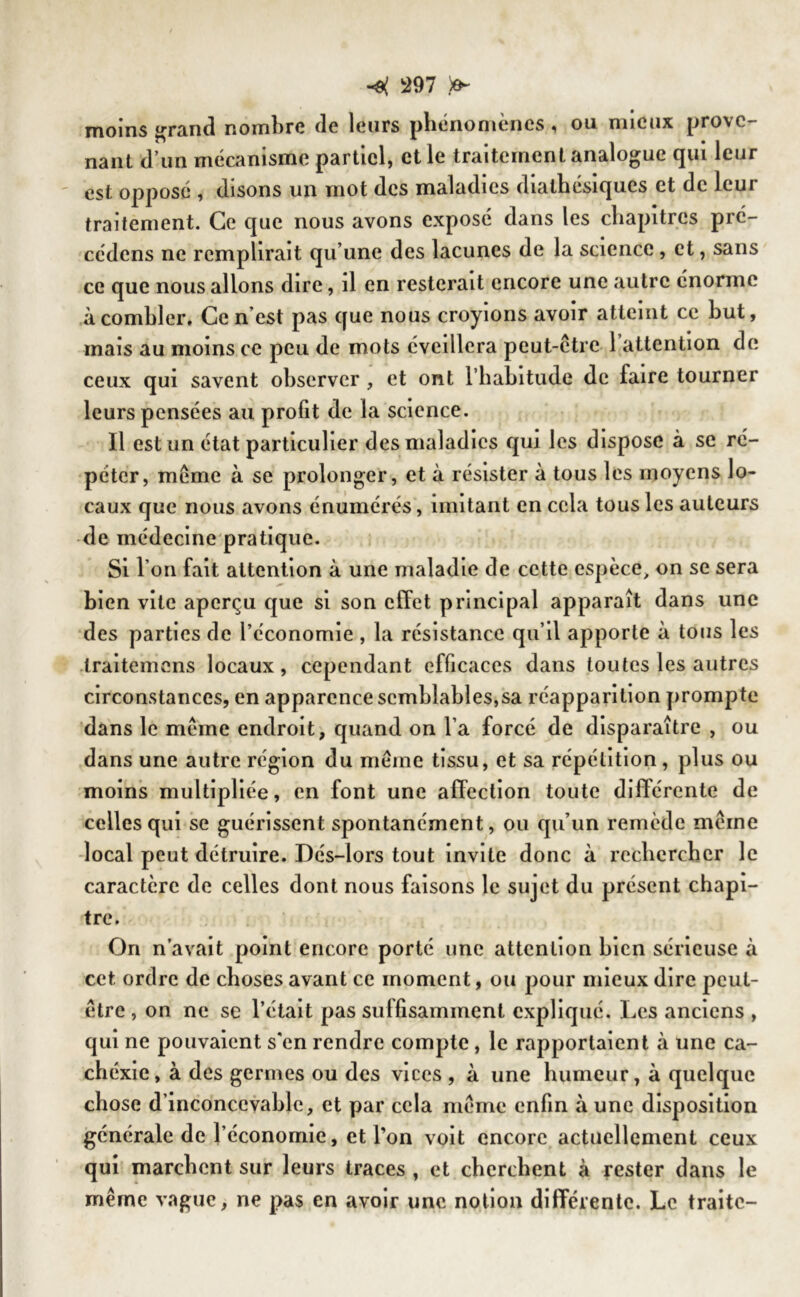 moins grand nombre de leurs phénomènes, ou mieux prove- nant d’un mécanisme partiel, et le traitement analogue qui leur est opposé , disons un mot des maladies diathésiques et de leur traitement. Ce que nous avons exposé dans les chapitres pré- cédons ne remplirait qu’une des lacunes de la science, et, sans ce que nous allons dire, il en resterait encore une autre énorme à combler. Ce n est pas que nous croyions avoir atteint ce but, mais au moins ce peu de mots éveillera peut-être 1 attention de ceux qui savent observer , et ont l’habitude de faire tourner leurs pensées au profit de la science. Il est un état particulier des maladies qui les dispose à se ré- péter, même à se prolonger, et à résister à tous les moyens lo- caux que nous avons énumérés, imitant en cela tous les auteurs de médecine pratique. Si I on fait attention à une maladie de cette espèce> on se sera bien vite aperçu que si son effet principal apparaît dans une des parties de l’économie , la résistance qu’il apporte à tous les traitemens locaux, cependant efficaces dans toutes les autres circonstances, en apparence semblables,sa réapparition prompte dans le même endroit, quand on l’a forcé de disparaître , ou dans une autre région du même tissu, et sa répétition , plus ou moins multipliée, en font une affection toute différente de celles qui se guérissent spontanément, ou qu’un remède même local peut détruire. Dés-lors tout invite donc à rechercher le caractère de celles dont nous faisons le sujet du présent chapi- tre. Ori n’avait point encore porté une attention bien sérieuse à cet ordre de choses avant ce moment, ou pour mieux dire peut- être , on ne se l’était pas suffisamment expliqué. Les anciens , qui ne pouvaient s'en rendre compte , le rapportaient à une ca- chéxie, à des germes ou des vices , à une humeur, à quelque chose d’inconcevable, et par cela même enfin à une disposition générale de l’économie, et l’on voit encore actuellement ceux qui marchent sur leurs traces , et cherchent à rester dans le même vague, ne pas en avoir une notion différente. Le traite-