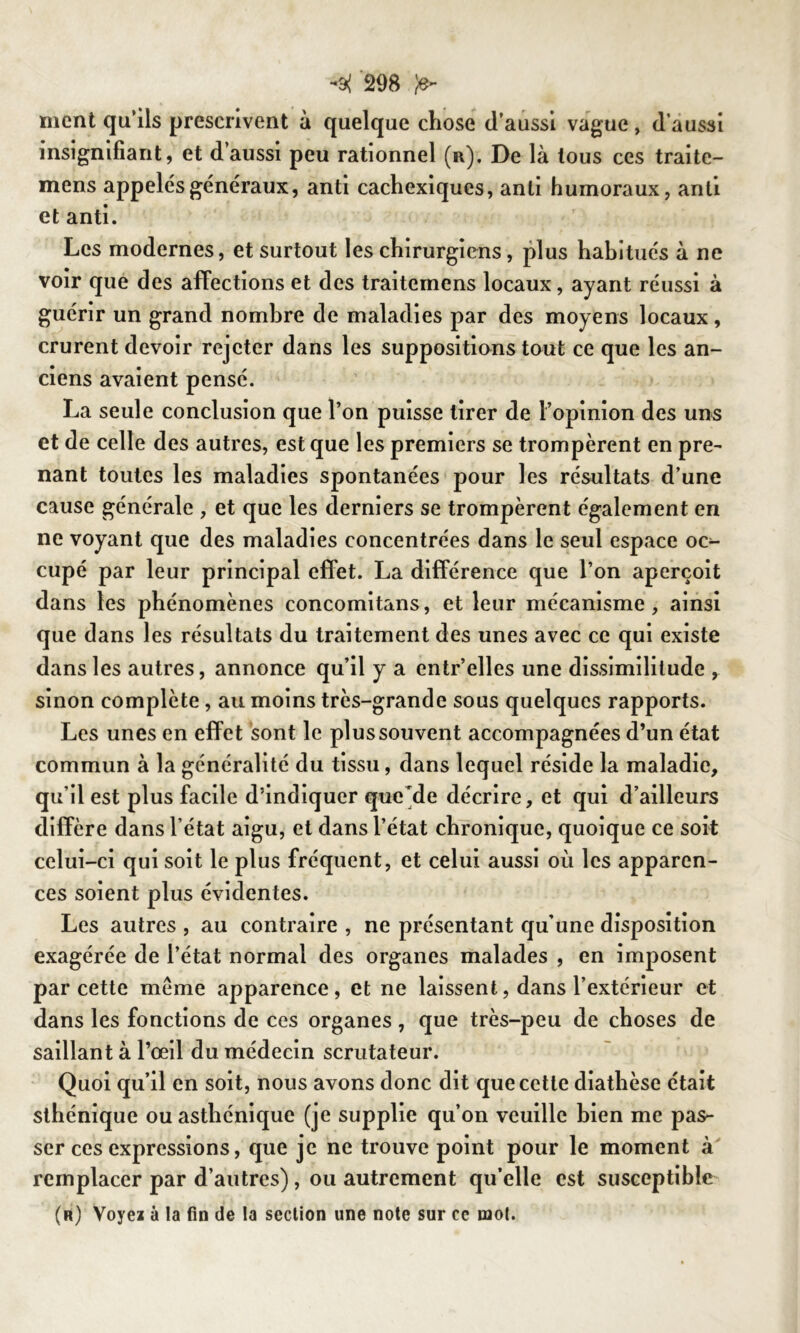 -9( m ^ ment qu’ils prescrivent à quelque chose d’aussi vague, d’aussi insignifiant, et d’aussi peu rationnel (n), De là tous ces traite- mens appelés généraux, anti cachexiques, anli humoraux, anti et anti. Les modernes, et surtout les chirurgiens, plus habitués à ne voir que des affections et des traitemens locaux, ayant réussi à guérir un grand nombre de maladies par des moyens locaux, crurent devoir rejeter dans les suppositions tout ce que les an- ciens avaient pensé. La seule conclusion que l’on puisse tirer de l’opinion des uns et de celle des autres, est que les premiers se trompèrent en pre- nant toutes les maladies spontanées pour les résultats d’une cause générale , et que les derniers se trompèrent également en ne voyant que des maladies concentrées dans le seul espace oc- cupé par leur principal effet. La différence que l’on aperçoit dans les phénomènes concomitans, et leur mécanisme, ainsi que dans les résultats du traitement des unes avec ce qui existe dans les autres, annonce qu’il y a entr’elles une dissimilitude , sinon complète, au moins très-grande sous quelques rapports. Les unes en effet sont le plus souvent accompagnées d’un état commun à la généralité du tissu, dans lequel réside la maladie, qu’il est plus facile d’indiquer que de décrire, et qui d’ailleurs diffère dans l’état aigu, et dans l’état chronique, quoique ce soit celui-ci qui soit le plus fréquent, et celui aussi où les apparen- ces soient plus évidentes. Les autres , au contraire , ne présentant qu’une disposition exagérée de l’état normal des organes malades , en imposent par cette même apparence, et ne laissent, dans l’extérieur et dans les fonctions de ces organes, que très-peu de choses de saillant à l’œil du médecin scrutateur. Quoi qu’il en soit, nous avons donc dit que cette diathèse était sthénique ou asthénique (je supplie qu’on veuille bien me pas- ser ces expressions, que je ne trouve point pour le moment à remplacer par d’autres), ou autrement qu’elle est susceptible