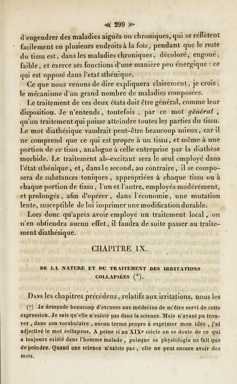 d’engendrer des maladies aigues ou chroniques, qui se reflètent facilement en plusieurs endroits à la fois, pendant que le reste du tissu est, dans les maladies chroniques, décoloré, engoué, faible, et exerce ses fonctions d’une manière peu énergique : ce qui est opposé dans l’etat sthénique. Ce que nous venons de dire expliquera clairement, je crois , le mécanisme d’un grand nombre de maladies composées. Le traitement de ces deux étals doit être général, comme leur disposition. Je n’entends, toutefois , par ce mot générai , qu’un traitement qui puisse atteindre toutes les parties du tissu. Le mot diathésique vaudrait peut-être beaucoup mieux, car il ne comprend que ce qui est propre à un tissu, et même à une portion de ce tissu, analogue à celle entreprise par la diathèse morbide. Le traitement ab-excitant sera le seul employé dans l’état sthénique, et, dans le second, au contraire , il se compo- sera de substances toniques , appropriées à chaque tissu ou à chaque portion de tissu , l’un et l’autre, employés modérément, et prolongés , afin d’opérer , dans l'économie, une mutation lente, susceptible de lui imprimer une modification durable. Lors donc qu’après avoir employé un traitement local , on n’en obtiendra aucun effet, il faudra de suite passer au traite- ment diathésique. CHAPITRE IX. • y1 J j , ^ i- il * • \ DE LA NATURE ET DU TRAITEMENT DES IRRITATIONS COLLAPSÉES (*). Dans les chapitres précédons, relatifs aux irritations, nous les (*) Je demande beaucoup d’excuses aux médecins de m’étre servi de cette expression. Je sais qu’elle n’existe pas dans la science. Mais n’ayant pu trou- ver , dans son vocabulaire , aucun terme propre à exprimer mon idée , j’ai adjectivé le mot collapsus, A peine si au XIXe siècle on se doute de ce qui a toujours existé dans l’homme malade , puisque sa physiologie ne fait que de poindre. Quand une science n’existc pas, elle ne peut encore avoir des mots.