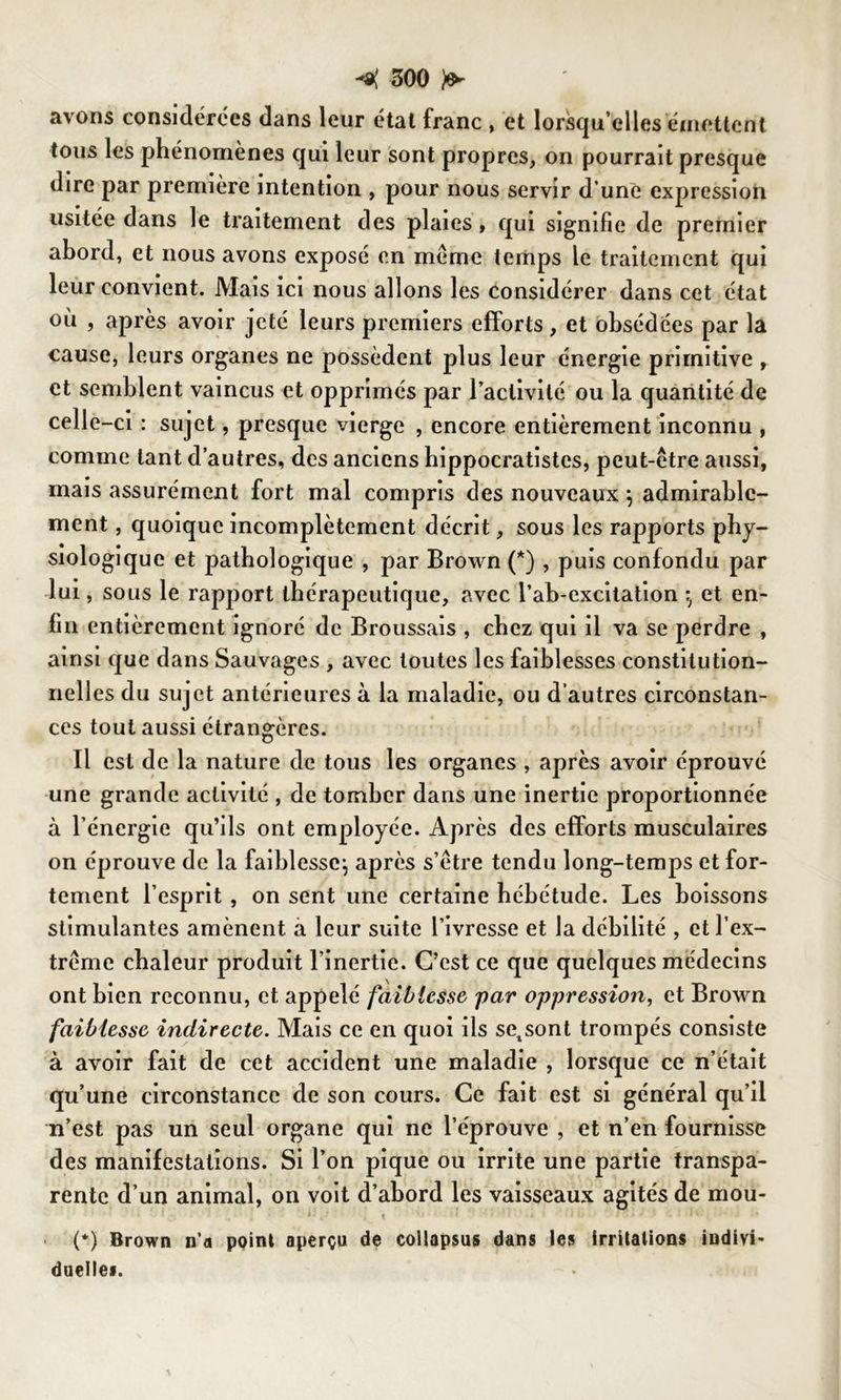 avons considérées dans leur étal franc , et lorsqu’elles émettent tous les phénomènes qui leur sont propres, on pourrait presque dire par première intention , pour nous servir d une expression usitée dans le traitement des plaies, qui signifie de premier abord, et nous avons exposé en meme temps le traitement qui leur convient. Mais ici nous allons les considérer dans cet état où , après avoir jeté leurs premiers efforts, et obsédées par la cause, leurs organes ne possèdent plus leur énergie primitive , et semblent vaincus et opprimés par l’activité ou la quantité de celle-ci : sujet, presque vierge , encore entièrement inconnu , comme tant d’autres, des anciens hippocratistes, peut-être aussi, mais assurément fort mal compris des nouveaux \ admirable- ment , quoique incomplètement décrit, sous les rapports phy- siologique et pathologique , par Brown (*) , puis confondu par lui, sous le rapport thérapeutique, avec l’ab-excitation et en- fin entièrement ignoré de Broussais , chez qui il va se perdre , ainsi que dans Sauvages , avec toutes les faiblesses constitution- nell es du sujet antérieures à la maladie, ou d’autres circonstan- ces tout aussi étrangères. Il est de la nature de tous les organes , après avoir éprouvé une grande activité , de tomber dans une inertie proportionnée à l’énergie qu’ils ont employée. Après des efforts musculaires on éprouve de la faiblesse^ après s’être tendu long-temps et for- tement l’esprit , on sent une certaine hébétude. Les boissons stimulantes amènent à leur suite l’ivresse et la débilité , et l’ex- trême chaleur produit l’inertie. C’est ce que quelques médecins ont bien reconnu, et appelé faiblesse par oppression, et Brown faiblesse indirecte. Mais ce en quoi ils setsont trompés consiste à avoir fait de cet accident une maladie , lorsque ce n’était qu’une circonstance de son cours. Ce fait est si général qu’il n’est pas un seul organe qui ne l’éprouve , et n’en fournisse des manifestations. Si l’on pique ou irrite une partie transpa- rente d’un animal, on voit d’abord les vaisseaux agités de mou- (*) Brown n’a point aperçu de collapsus dans les irritations indivi- duelles.