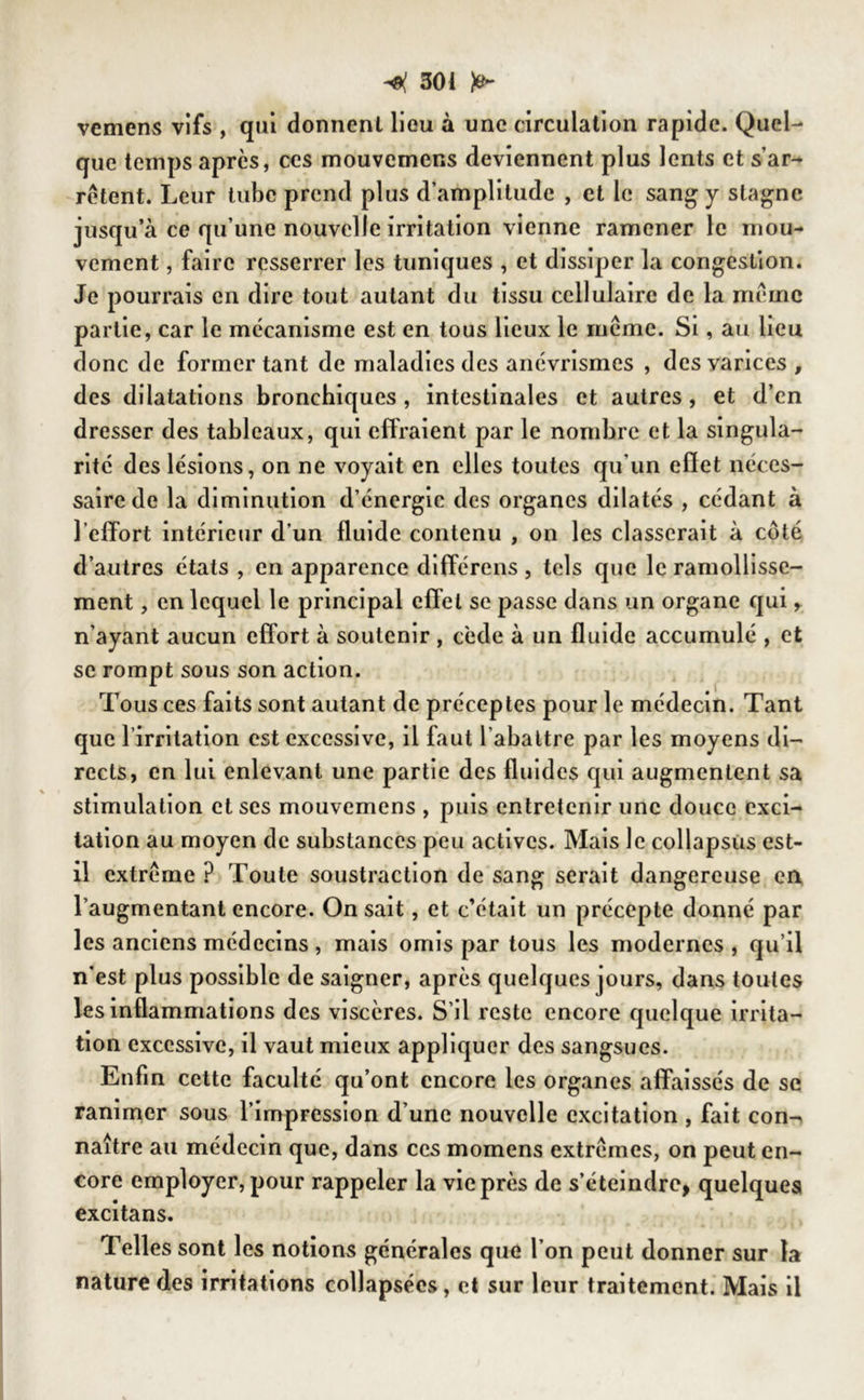 vemens vifs , qui donnent lieu à une circulation rapide. Quel- que temps après, ces mouvemens deviennent plus lents et s’ar- rêtent. Leur tube prend plus d’amplitude , et le sang y stagne jusqu’à ce qu’une nouvelle irritation vienne ramener le mou- vement , faire resserrer les tuniques , et dissiper la congestion. Je pourrais en dire tout autant du tissu cellulaire de la même partie, car le mécanisme est en tous lieux le même. Si, au lieu donc de former tant de maladies des anévrismes , des varices , des dilatations bronchiques , intestinales et autres , et d’en dresser des tableaux, qui effraient par le nombre et la singula- rité des lésions, on ne voyait en elles toutes qu’un effet néces- saire de la diminution d’énergie des organes dilatés , cédant à l’effort intérieur d’un fluide contenu , on les classerait à côté d’autres états , en apparence différons , tels que le ramollisse- ment , en lequel le principal effet se passe dans un organe qui, n’ayant aucun effort à soutenir , cède à un fluide accumulé , et se rompt sous son action. Tous ces faits sont autant de préceptes pour le médecin. Tant que l’irritation est excessive, il faut l’abattre par les moyens di- rects, en lui enlevant une partie des fluides qui augmentent sa stimulation et ses mouvemens , puis entretenir une douce exci- tation au moyen de substances peu actives. Mais le collapsus est- il extrême ? Toute soustraction de sang serait dangereuse en l’augmentant encore. On sait, et c’était un précepte donné par les anciens médecins, mais omis par tous les modernes, qu’il n’est plus possible de saigner, après quelques jours, dans toutes les inflammations des viscères. S’il reste encore quelque irrita- tion excessive, il vaut mieux appliquer des sangsues. Enfin cette faculté qu’ont encore les organes affaissés de se ranimer sous l’impression d’une nouvelle excitation , fait con- naître au médecin que, dans ces momens extrêmes, on peut en- core employer, pour rappeler la vie près de s’éteindre, quelques excitans. Telles sont les notions générales que l’on peut donner sur la nature des irritations collapsées, et sur leur traitement. Mais il