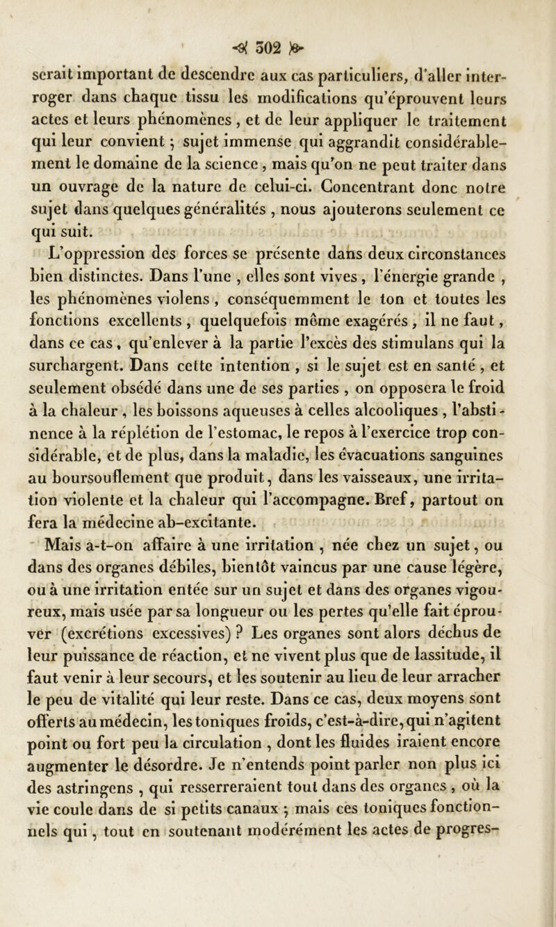 serait important de descendre aux cas particuliers, d aller inter- roger dans chaque tissu les modifications qu’éprouvent leurs actes et leurs phénomènes , et de leur appliquer le traitement qui leur convient } sujet immense qui aggrandit considérable- ment le domaine de la science , mais qu’on ne peut traiter dans un ouvrage de la nature de celui-ci. Concentrant donc noire sujet dans quelques généralités , nous ajouterons seulement ce qui suit. L’oppression des forces se présente dans deux circonstances bien distinctes. Dans l’une , elles sont vives , l’énergie grande , les phénomènes violens , conséquemment le ton et toutes les fonctions excellents , quelquefois meme exagérés , il ne faut, dans ce cas , qu’enlever à la partie l’excès des stimulans qui la surchargent. Dans cette intention , si le sujet est en santé , et seulement obsédé dans une de ses parties , on opposera le froid à la chaleur , les boissons aqueuses à celles alcooliques , l’absti - nence à la réplétion de l’estomac, le repos à l’exercice trop con- sidérable, et de plus, dans la maladie, les évacuations sanguines au boursouflement que produit, dans les vaisseaux, une irrita- tion violente et la chaleur qui l’accompagne. Bref, partout on fera la médecine ab-excitante. Mais a-t-on affaire à une irritation , née chez un sujet, ou dans des organes débiles, bientôt vaincus par une cause légère, ou à une irritation entée sur un sujet et dans des organes vigou- reux, mais usée par sa longueur ou les pertes qu’elle fait éprou- ver (excrétions excessives) ? Les organes sont alors déchus de leur puissance de réaction, et ne vivent plus que de lassitude, il faut venir à leur secours, et les soutenir au lieu de leur arracher le peu de vitalité qui leur reste. Dans ce cas, deux moyens sont offerts au médecin, les toniques froids, c’est-à-dire, qui n’agitent point ou fort peu la circulation , dont les fluides iraient encore augmenter le désordre. Je n’entends point parler non plus ici des astringens , qui resserreraient tout dans des organes , où la vie coule dans de si petits canaux } mais ces toniques fonction- nels qui, tout en soutenant modérément les actes de progrès-