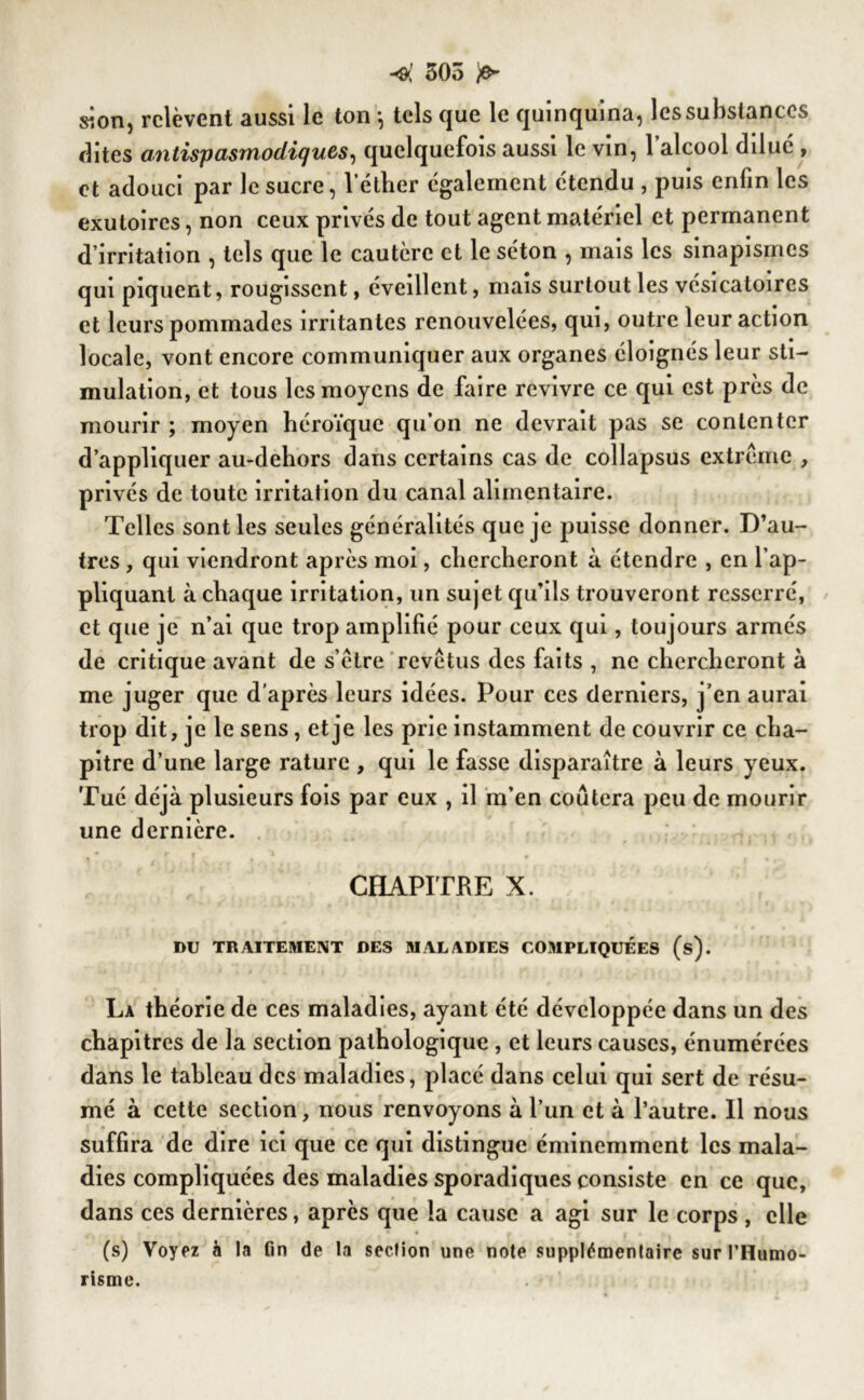 •ol 505 sion, relèvent aussi le ton -, tels que le quinquina, les substances dites antispasmodiques, quelquefois aussi le vin, 1 alcool dilué , et adouci par le sucre, l’étber également étendu , puis enfin les exutoires, non ceux privés de tout agent matériel et permanent d’irritation , tels que le cautère et le séton , mais les sinapismes qui piquent, rougissent, éveillent, mais surtout les vésicatoires et leurs pommades irritantes renouvelées, qui, outre leur action locale, vont encore communiquer aux organes éloignés leur sti- mulation, et tous les moyens de faire revivre ce qui est près de mourir ; moyen héroïque qu’on ne devrait pas se contenter d’appliquer au-dehors dans certains cas de collapsus extrême , privés de toute irritation du canal alimentaire. Telles sont les seules généralités que je puisse donner. D’au- tres , qui viendront après moi, chercheront à étendre , en l’ap- pliquant à chaque irritation, un sujet qu’ils trouveront resserré, et que je n’ai que trop amplifié pour ceux qui, toujours armés de critique avant de s’être revêtus des faits , ne chercheront à me juger que d’après leurs idées. Pour ces derniers, j’en aurai trop dit, je le sens, et je les prie instamment de couvrir ce cha- pitre d’une large rature , qui le fasse disparaître à leurs yeux. Tué déjà plusieurs fois par eux , il m’en coûtera peu de mourir une dernière. CHAPITRE X. DU TRAITEMENT DES MALADIES COMPLIQUÉES (s). La théorie de ces maladies, ayant été développée dans un des chapitres de la section pathologique , et leurs causes, énumérées dans le tableau des maladies, placé dans celui qui sert de résu- mé à cette section, nous renvoyons à l’un et à l’autre. Il nous suffira de dire ici que ce qui distingue éminemment les mala- dies compliquées des maladies sporadiques consiste en ce que, dans ces dernières, après que la cause a agi sur le corps , elle (s) Voyez à la fin de la section une note supplémentaire sur l'Humo- risme.