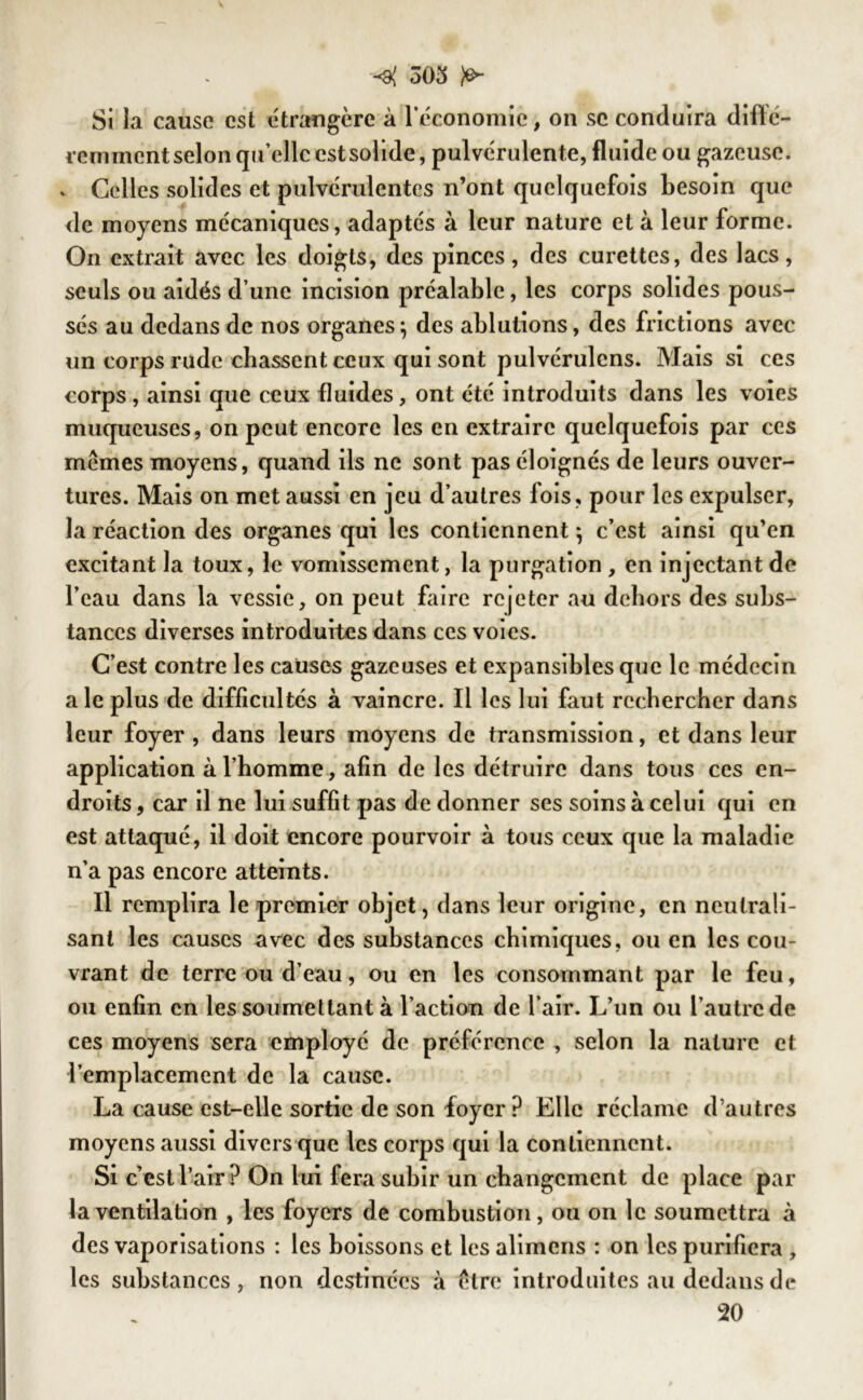 Si la cause est étrangère à l’économie, on sc conduira difïé- remment selon qu’elle est solide, pulvérulente, fluide ou gazeuse. ^ Celles solides et pulvérulentes n’ont quelquefois besoin que de moyens mécaniques, adaptés à leur nature et à leur forme. On extrait avec les doigts, des pinces, des curettes, des lacs, seuls ou aidés d’une incision préalable, les corps solides pous- sés au dedans de nos organes^ des ablutions, des frictions avec un corps rude chassent ceux qui sont pulvérulcns. Mais si ces corps, ainsi que ceux fluides, ont été introduits dans les voies muqueuses, on peut encore les en extraire quelquefois par ces memes moyens, quand ils ne sont pas éloignés de leurs ouver- tures. Mais on met aussi en jeu d’autres fois, pour les expulser, la réaction des organes qui les contiennent *, c’est ainsi qu’en excitant la toux, le vomissement, la purgation , en injectant de l’eau dans la vessie, on peut faire rejeter au dehors des subs- tances diverses introduites dans ces voies. C’est contre les causes gazeuses et expansibles que le médecin ale plus de difficultés à vaincre. Il les lui faut rechercher dans leur foyer, dans leurs moyens de transmission, et dans leur application à l’homme, afin de les détruire dans tous ces en- droits , car il ne lui suffit pas de donner ses soins à celui qui en est attaqué, il doit encore pourvoir à tous ceux que la maladie n’a pas encore atteints. Il remplira le premier objet, dans leur origine, en neutrali- sant les causes avec des substances chimiques, ou en les cou- vrant de terre ou d’eau, ou en les consommant par le feu, ou enfin en les soumettant à l’action de l’air. L’un ou l’autre de ces moyens sera employé de préférence , selon la nature et l'emplacement de la cause. La cause est-elle sortie de son foyer P Elle réclame d’autres moyens aussi divers que les corps qui la contiennent. Si c’est l’air ? On lui fera subir un changement de place par la ventilation , les foyers de combustion, ou on le soumettra à des vaporisations : les boissons et les alimens : on les purifiera , les substances, non destinées à être introduites au dedans de 20