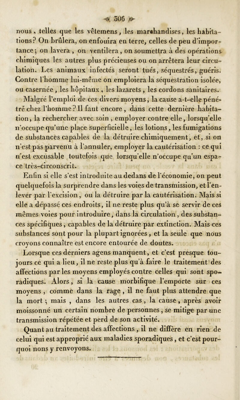 nous , telles que les vêtemens, les marchandises, les habita- tions? On brûlera, on enfouira en terre, celles de peu d’impor- tance-, on lavera , on ventilera, on soumettra à des opérations chimiques les autres plus précieuses ou on arrêtera leur circu- lation. Les animaux infectés seront tués, séquestrés, guéris. Contre l’homme lui-même on emploiera la séquestration isolée, ou casernée , les hôpitaux , les lazarets , les cordons sanitaires. Malgré l’emploi de ces divers moyens, la cause a-t-elle péné- tré chez l’homme ? Il faut encore, dans cette dernière habita- tion, la rechercher avec soin , employer contre elle, lorsqu’elle n’occupe qu’une place superficielle, les lotions, les fumigations de substances capables de la détruire chimiquement, et, si on n’est pas parvenu à l’annuler, employer la cautérisation : ce qui n’est excusable toutefois que lorsqu’elle n’occupe qu’un espa- ce très-circonscrit. Enfin si elle s’est introduite au dedans de l'économie, on peut quelquefois la surprendre dans les voies de transmission, et l’en- lever par l’excision, ou la détruire par la cautérisation. Mais si elle a dépassé ces endroits, il ne reste plus qu’à se servir de ces mêmes voies pour introduire, dans la circulation , des substan- ces spécifiques, capables de la détruire par extinction. Mais ces substances sont pour la plupart ignorées, et la seule que nous croyons connaître est encore entourée de doutes. Lorsque ces derniers agens manquent, et c’est presque tou- jours ce qui a lieu, il ne reste plus qu’à faire le traitement des affections par les moyens employés contre celles qui sont spo- radiques. Alors, si la cause morbifique l’emporte sur ces moyens , comme dans la rage , il ne faut plus attendre que la mort \ mais , dans les autres cas, la cause , après avoir moissonné un certain nombre de personnes , se mitige par une transmission répétée et perd de son activité. Quant au traitement des affections , il ne diffère en rien de celui qui est approprié aux maladies sporadiques, et c’est pour- quoi nons y renvoyons.