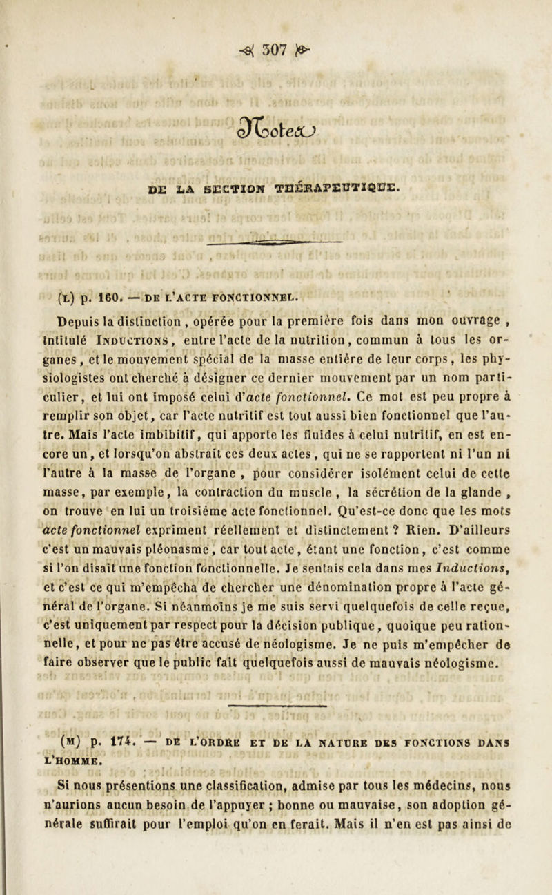 o)XocteCU DE LA SECTION THERAPEUTIQUE. 1 * i ■ ' ' ' ' ■ • J î î ^ X. - ' - U ** ' * ' ' ' * (l) p. 160. — DK L’ACTE FONCTIONNEL. Depuis la distinction , opérée pour la première fois dans mon ouvrage, Intitulé Inductions, entre l’acte de la nutrition, commun à tous les or- ganes , et le mouvement spécial de la masse entière de leur corps, les phy- siologistes ont cherché à désigner ce dernier mouvement par un nom parti- culier, et lui ont imposé celui d’acte fonctionnel. Ce mot est peu propre à remplir son objet, car l’acte nutritif est tout aussi bien fonctionnel que l’au- tre. Mais l’acte imbibitif, qui apporte les fluides h celui nutritif, en est en- core un, et lorsqu’on abstrait ces deux actes, qui ne se rapportent ni l’un ni Pautre à la masse de l’organe , pour considérer isolément celui de cette masse, par exemple, la contraction du muscle , la sécrétion de la glande , on trouve en lui un troisième acte fonctionnel. Qu’est-ce donc que les mots acte fonctionnel expriment réellement et distinctement? Rien. D’ailleurs c’est un mauvais pléonasme, car tout acte, étant une fonction, c’est comme si l’on disait une fonction fonctionnelle. Je sentais cela dans mes Inductions, et c’est ce qui m’empêcha de chercher une dénomination propre à Pacte gé- » *. néral de l’organe. Si néanmoins je me suis servi quelquefois de celle reçue, c’est uniquement par respect pour la décision publique, quoique peu ration- nelle, et pour ne pas être accusé de néologisme. Je ne puis m’empêcher de faire observer que le public fait quelquefois aussi de mauvais néologisme. (m) p. 174. — DK L’ORDRE ET DK LA NATURE DES FONCTIONS DANS L’HOMME. r r ^ # » « ; f ,1 - ... r ►- f J * Si nous présentions une classification, admise par tous les médecins, nous n’aurions aucun besoin de l’appuyer ; bonne ou mauvaise, son adoption gé- nérale suflirait pour l’emploi qu’on en ferait. Mais il n’en est pas ainsi de