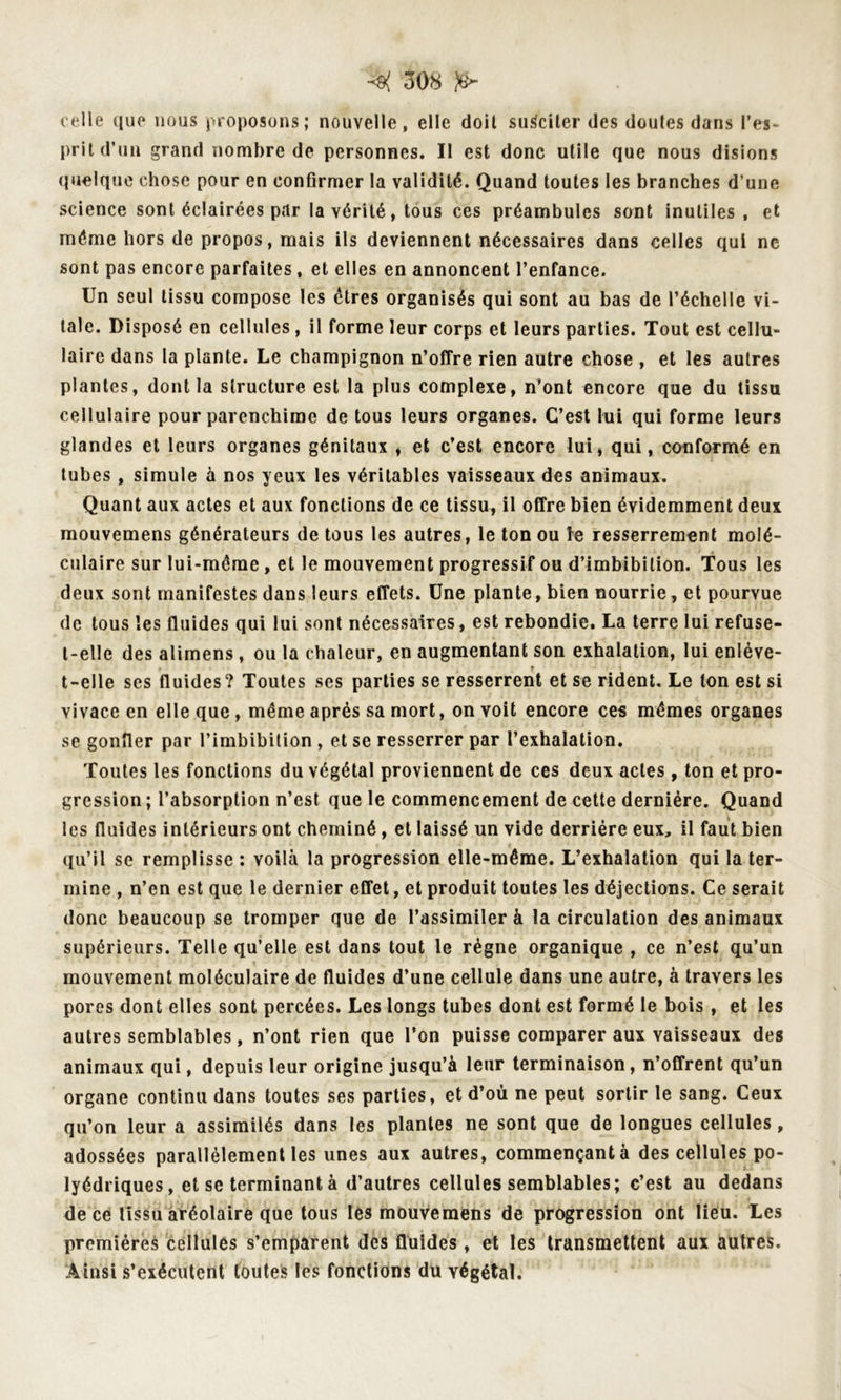 celle que nous proposons; nouvelle, elle doil susciter des doutes dans l’es- prit d’un grand nombre de personnes. Il est donc utile que nous disions quoique chose pour en confirmer la validité. Quand toutes les branches d’une science sont éclairées par la vérité, tous ces préambules sont inutiles , et même hors de propos, mais ils deviennent nécessaires dans celles qui ne sont pas encore parfaites, et elles en annoncent l’enfance. Un seul tissu compose les êtres organisés qui sont au bas de l’échelle vi- tale. Disposé en cellules, il forme leur corps et leurs parties. Tout est cellu- laire dans la plante. Le champignon n’offre rien autre chose , et les autres plantes, dont la structure, est la plus complexe, n'ont encore que du tissu cellulaire pour parenchime de tous leurs organes. C’est lui qui forme leurs glandes et leurs organes génitaux , et c’est encore lui, qui, conformé en tubes, simule à nos yeux les véritables vaisseaux des animaux. Quant aux actes et aux fonctions de ce tissu, il offre bien évidemment deux mouvemens générateurs de tous les autres, le ton ou le resserrement molé- culaire sur lui-même, et le mouvement progressif ou d’imbibilion. Tous les deux sont manifestes dans leurs effets. Une plante, bien nourrie, et pourvue de tous «es fluides qui lui sont nécessaires, est rebondie. La terre lui refuse- t-elle des alimens, ou la chaleur, en augmentant son exhalation, lui enléve- t-elle ses fluides? Toutes ses parties se resserrent et se rident. Le ton est si vivace en elle que, même après sa mort, on voit encore ces mêmes organes se gonfler par l’imbibition , et se resserrer par l’exhalation. Toutes les fonctions du végétal proviennent de ces deux actes, ton et pro- gression; l’absorption n’est que le commencement de cette dernière. Quand les fluides intérieurs ont cheminé, et laissé un vide derrière eux, il faut bien qu’il se remplisse : voilà la progression elle-même. L’exhalation qui la ter- mine , n’en est que le dernier effet, et produit toutes les déjections. Ce serait donc beaucoup se tromper que de l’assimiler à la circulation des animaux supérieurs. Telle qu’elle est dans tout le règne organique , ce n’est qu’un mouvement moléculaire de fluides d’une cellule dans une autre, à travers les pores dont elles sont percées. Les longs tubes dont est formé le bois , et les autres semblables, n’ont rien que l’on puisse comparer aux vaisseaux des animaux qui, depuis leur origine jusqu’à leur terminaison, n’offrent qu’un organe continu dans toutes ses parties, et d’où ne peut sortir le sang. Ceux qu’on leur a assimilés dans les plantes ne sont que de longues cellules, adossées parallèlement les unes aux autres, commençant à des cellules po- lyédriques, et se terminant à d’autres cellules semblables; c’est au dedans de ce tissu aréolaire que tous les mouvemens de progression ont lieu. Les premières cellules s’emparent des fluides, et les transmettent aux autres. Ainsi s’exécutent toutes les fonctions du végétal.