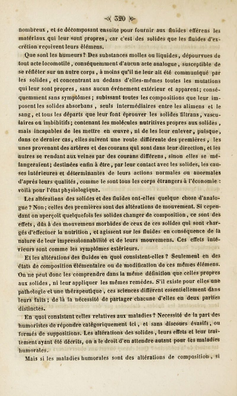nombreux , et se décomposant ensuite pour fournir aux fluides efférens les matériaux qui leur sont propres, car c’est des solides que les fluides d’ex- crétion reçoivent leurs élémens. Que sont les humeurs? Des substances molles ou liquides, dépourvues de tout acte Iocomotile, conséquemment d’aucun acte analogue, susceptible de se réfléter sur un autre corps, à moins qu’il ne leur ait été communiqué par les solides, et concentrant au dedans d’elles-mémes toutes les mutations qui leur sont propres , sans aucun événement extérieur et apparent; consé- quemment sans symptômes ; subissant toutes les compositions que leur im- posent les solides absorbans , seuls intermédiaires entre les alimens et le sang, et tous les départs que leur font éprouver les solides filtrans, vascu- laires ou imbibitifs; contenant les molécules nutritives propres aux solides, mais incapables de les mettre en œuvre, ni de les leur enlever, puisque, dans ce dernier cas, elles suivent une roule différente des premières , les unes provenant des artères et des courans qui sont dans leur direction, et les autres se rendant aux veines par des courans différens, sinon elles se mé- langeraient; destinées enfin à être, par leur contact avec les solides, les cau- ses intérieures et déterminantes de leurs actions normales ou anormales d’après leurs qualités, comme le sont tous les corps étrangers à l’économie : voilà pour l’état physiologique. Les altérations des solides et des fluides ont-elles quelque chose d’analo- gue ? Non ; celles des premières sont des altérations de mouvement. Si cepen- dant on aperçoit quelquefois les solides changer de composition, ce sont des effets, dûs à des mouvemens morbides de ceux de ces solides qui sont char- gés d’effectuer la nutrition, et agissent sur les fluides en conséquence de la nature de leur impressionnabilité et de leurs mouvemens. Ces effets inté- rieurs sont comme les symptômes extérieurs. Et les altérations des fluides en quoi consistent-elles ? Seulement en des états de composition élémentaire ou de modification de ces mêmes élémens. On ne peut donc les comprendre dans la même définition que celles propres aux solides, ni leur appliquer les mêmes remèdes. S’il existe pour elles une pathologie et une thérapeutique , ces sciences différent essentiellement dans leurs faits; de là la nécessité de partager chacune d’elles en deux parties distinctes. En quoi consistent celles relatives aux maladies? Nécessité de la part des humoristes de répondre catégoriquement ici, et sans discours évasifs, ou formés de suppositions. Les altérations des solides , leurs effets et leur trai- tement ayant été décrits, on a le droit d’en attendre autant pour les maladies humorales. Mais si les maladies humorales sont des altérations de composition , si