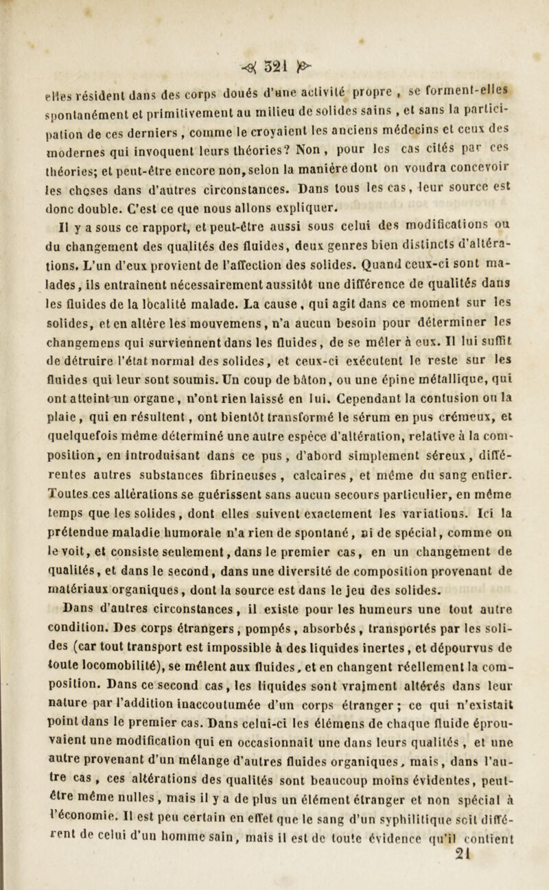 elles résident dans des corps doués d’une activité propre , se forment-elles spontanément et primitivement au milieu de solides sains, et sans la partici- pation de ces derniers, comme le croyaient les anciens médecins et ceux des modernes qui invoquent leurs théories? ^on , pour les cas cites pa* ces théories; et peut-être encore non, selon la manière dont on voudra concevoii ies choses dans d’autres circonstances. Dans tous les cas, leur source est donc double. C’est ce que nous allons expliquer. Il y a sous ce rapport, et peut-être aussi sous celui des modifications ou du changement des qualités des fluides, deux genres bien distincts d’altéra- tions. L’un d’eux provient de l’affection des solides. Quand ceux-ci sont ma- lades, ils entraînent nécessairement aussitôt une différence de qualités dans les fluides de la localité malade. La cause , qui agit dans ce moment sur les solides, et en altère les mouvemens, n’a aucun besoin pour déterminer les changemens qui surviennent dans les fluides, de se mêler à eux. Il lui suffit de détruire l’état normal des solides, et ceux-ci exécutent le reste sur les fluides qui leur sont soumis. Un coup de bAton, ou une épine métallique, qui ont atteint un organe, n’ont rien laissé en lui. Cependant la contusion ou la plaie, qui en résultent, ont bientôt transformé le sérum en pus crémeux, et quelquefois même déterminé une autre espèce d’altération, relative à la com- position, en introduisant dans ce pus, d’abord simplement séreux, diffé- rentes autres substances fibrineuses, calcaires, et même du sang entier. Toutes ces altérations se guérissent sans aucun secours particulier, en même temps que les solides, dont elles suivent exactement les variations. Ici la prétendue maladie humorale n’a rien de spontané, ni de spécial, comme on le voit, et consiste seulement, dans le premier cas, en un changement de qualités, et dans le second, dans une diversité de composition provenant de matériaux organiques, dont la source est dans le jeu des solides. Dans d’autres circonstances, il existe pour les humeurs une tout autre condition. Des corps étrangers, pompés, absorbés, transportés par les soli- des (car tout transport est impossible à des liquides inertes, et dépourvus de toute locomobilité), se mêlent aux fluides, et en changent réellement la com- position. Dans ce second cas, les liquides sont vraiment altérés dans leur nature par l’addition inaccoutumée d’un corps étranger; ce qui n’existait point dans le premier cas. Dans celui-ci les élémens de chaque fluide éprou- vaient une modification qui en occasionnait une dans leurs qualités, et une autre provenant d’un mélange d’autres fluides organiques, mais, dans l’au- tre cas, ces altérations des qualités sont beaucoup moins évidentes, peut- être même nulles, mais il y a de plus un élément étranger et non spécial à 1 économie. Il est peu certain en effet que le sang d’un syphilitique scil diffé- /pnt de celui d un homme sain, mais il est de toute évidence qu’il contient 21
