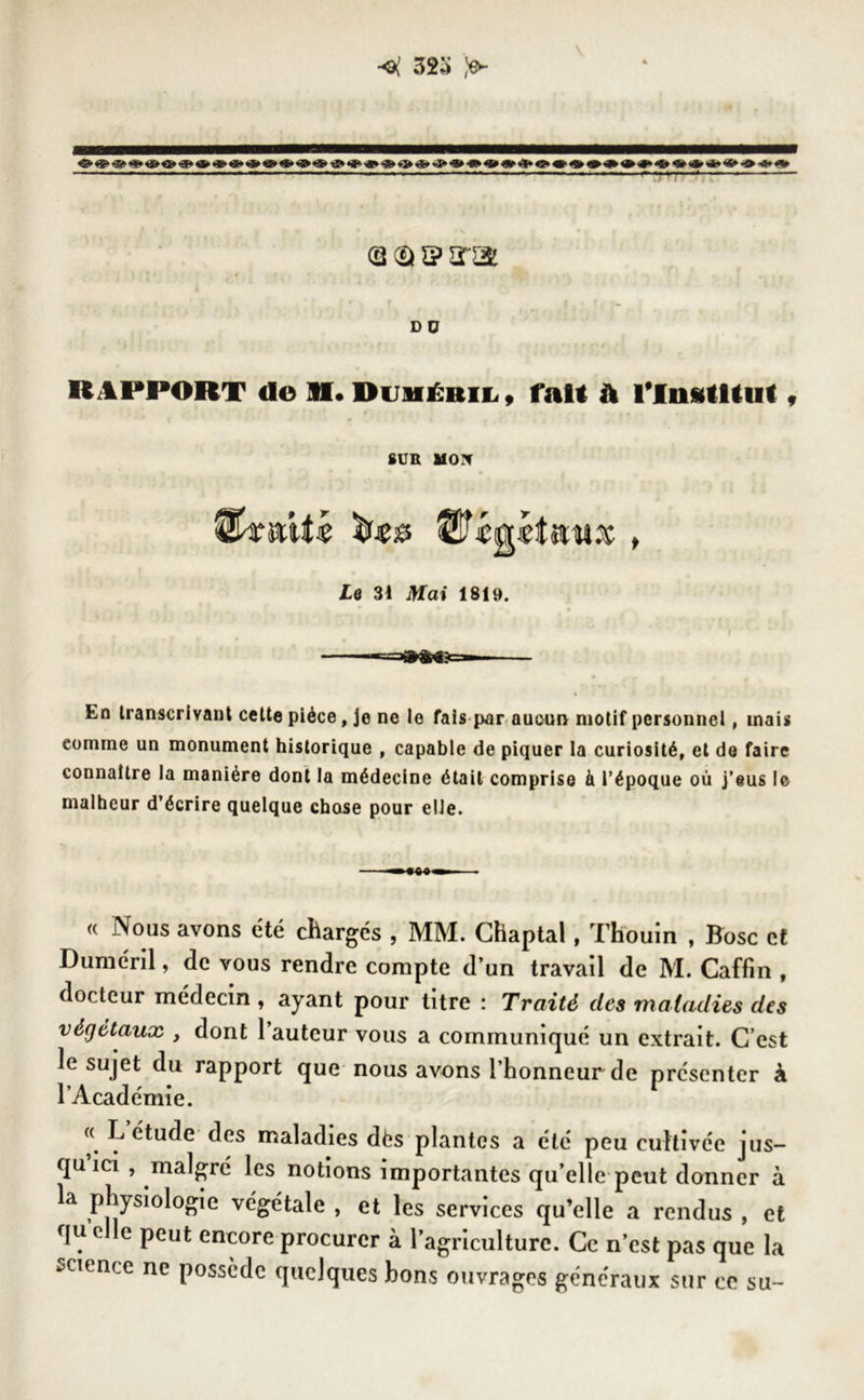 <( 32:> <$► «*» <»&•%* »<*>«» «a»® «**»<** -a» «**>•** *»«*«» *3* <3 <a s> sra DO RAPPORT de XI* Duméril , fait A Tlnidllul , SUR MON U£ &<* , Le 31 Jtfa» 1819. En transcrivant cette pièce, Je ne le fais par aucun motif personnel, mais eomrne un monument historique , capable de piquer la curiosité, et de faire connaître la manière dont la médecine était comprise à l’époque où j’eus le malheur d’écrire quelque chose pour elle. (( Nous avons été chargés , MM. Chaptal, Thouîn , Bosc et Duméril, de vous rendre compte d’un travail de M. Caffin , docteur médecin, ayant pour titre : Traité des maladies des végétaux y dont 1 auteur vous a communiqué un extrait. C’est le sujet du rapport que nous avons l’honneur de présenter à l’Académie. « L étude des maladies dès plantes a été peu cultivée jus- qu ici , malgré les notions importantes qu’elle peut donner à la physiologie végétale , et les services qu’elle a rendus , et f[u c e peut encore procurer à l’agriculture. Ce n’est pas que la science ne possède quelques bons ouvrages généraux sur ce su-