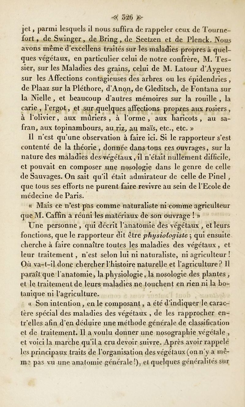 jet, parmi lesquels il nous suffira de rappeler ceux de Tourne- fort, de Swinger, de Bring, de Seetzen et de Plenck. Nous avons même d’excellens traités sur les maladies propres à quel- ques végétaux, en particulier celui de notre confrère, M. Tes- sier, sur les Maladies des grains, celui de M. Latour d’Aygues sur les Affections contagieuses des arbres ou les épidendries , de Plaaz sur la Pléthore, d’Anon, de Gleditsch, de Fontana sur la Nielle , et beaucoup d’autres mémoires sur la rouille , la carie , l’ergot, et sur quelques affections propres aux rosiers , à l’olivier, aux mûriers , à l’orme , aux haricots , au sa- fran, aux topinambours, au riz, au maïs, etc., etc. » Il n’cst qu’une observation à faire ici. Si le rapporteur s’est contenté de la théorie , donnée dans tous ces ouvrages, sur la nature des maladies des végétaux, il n’était nullement difficile, et pouvait en composer une nosologie dans le genre de celle de Sauvages. On sait qu’il était admirateur de celle de Pinel, que tous ses efforts ne purent faire revivre au sein de l’Ecole de médecine de Paris. « Mais ce n’est pas comme naturaliste ni comme agriculteur que M. Gaffin a réuni les matériaux de son ouvrage ! » Une personne , qui décrit l’anatomie des végétaux , et leurs fonctions, que le rapporteur dit être physiologiste ; qui ensuite cherche à faire connaître toutes les maladies des végétaux , et leur traitement, n’est selon lui ni naturaliste, ni agriculteur î Où va-t-il donc chercher l’histoire naturelle et l’agriculture? Il paraît que l’anatomie, la physiologie, la nosologie des plantes , et le traitement de leurs maladies ne touchent en rien ni la bo- tanique ni l’agriculture. « Son intention, en le composant, a été d’indiquer le carac- tère spécial des maladies des végétaux , de les rapprocher en- tr’elles afin d’en déduire une méthode générale de classification et de traitement. Il a voulu donner une nosographie végétale , et voici la marche qu’il a cru devoir suivre. Après avoir rappelé les principaux traits de l’organisation des végétaux (on n y a mê- me pas vu une anatomie générale!), et quelques généralités sur