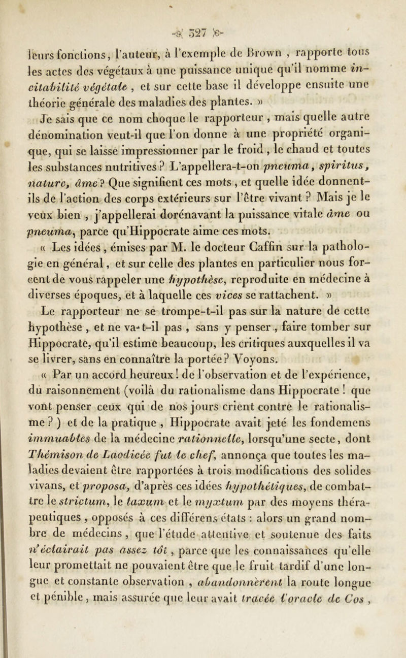 leurs fonctions, 1 auteur, a l’exemple de Brown , rapporte tous les actes des végétaux à une puissance unique qu’il nomme in- citahilité végétait, et sur cette base il développe ensuite une théorie générale des maladies des plantes. » Je sais que ce nom choque le rapporteur , mais quelle autre dénomination veut-il que l’on donne à une propriété organi- que, qui se laisse impressionner par le froid , le chaud et toutes les substances nutritives ? L’appellera-t-on pneuma, spiritus, nature, âme ? Que signifient ces mots , et quelle idée donnent- ils de l’action des corps extérieurs sur l’être vivant ? Mais je le veux bien , j’appellerai dorénavant la puissance vitale âme ou pneuma, parce qu’Hippocrate aime ces mots. « Les idées , émises par M. le docteur Caffin sur la patholo- gie en général, et sur celle des plantes en particulier nous for- cent de vous rappeler une hypothèse, reproduite en médecine à diverses époques, et à laquelle ces vices se rattachent. » Le rapporteur ne se trompe-t-il pas sur la nature de cette hypothèse , et ne va^t-il pas , sans y penser , faire tomber sur Hippocrate, qu’il estime beaucoup, les critiques auxquelles il va se livrer, sans en connaître la portée ? Voyons. « Par un accord heureux 1 de l’observation et de l’expérience, du raisonnement (voilà du rationalisme dans Hippocrate ! que vont penser ceux qui de nos jours crient contre le rationalis- me ? ) et de la pratique , Hippocrate avait jeté les fondemens immuables de la médecine rationnelle, lorsqu’une secte, dont Thémison de Laodicée fut le chef annonça que toutes les ma- ladies devaient être rapportées à trois modifications des solides vivans, et proposa, d’après ces idées hypothétiques, de combat- tre le striçtum, le laxum et le myxturn par des moyens théra- peutiques , opposés à ces diflérens états : alors un grand nom- bre de médecins , que l’étude attentive et soutenue des faits nféclairait pas assez toi, parce que les connaissances qu elle leur promettait ne pouvaient être que le h uit tardif d’une lon- gue et constante observation , abandonnèrent la route longue et pénible , mais assurée que leur avait tracée l'oracle de Cos ,