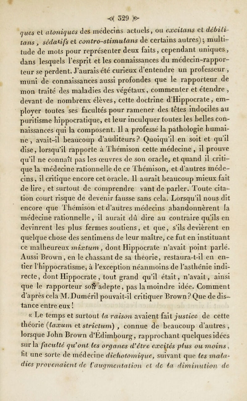 nues et atoniques des médecins actuels, ou excilans et débili- tons , sédatifs et contro-stimulans de certains autres) j multi- tude de mots pour représenter deux faits, cependant uniques, dans lesquels l’esprit et les connaissances du médecin-rappor- teur se perdent. J’aurais été curieux d’entendre un professeur , muni de connaissances aussi profondes que le rapporteur de mon traité des maladies des végétaux, commenter et étendre , devant de nombrenx élèves, cette doctrine d’Hippocrate, em- ployer toutes ses facultés pour ramener des tetes indociles au puritisme hippocratique, et leur inculquer toutes les belles con- naissances qui la composent. Il a professé la pathologie humai- ne , avait-il beaucoup d’auditeurs ? Quoiqu’il en soit et qu’il dise, lorsqu’il rapporte à Thémison cette médecine , il prouve qu’il ne connaît pas les œuvres de son oracle, et quand il criti- que la médecine rationnelle de ce Thémison, et d’autres méde- cins, il critique encore cet oracle. Il aurait beaucoup mieux fait de lire, et surtout de comprendre vant de parler. Toute cita- tion court risque de devenir fausse sans cela. Lorsqu’il nous dit encore que Thémison et d’autres médecins abandonnèrent la médecine rationnelle , il aurait dû dire au contraire qu’ils en devinrent les plus fermes soutiens, et que, s’ils dévièrent en quelque chose des sentimens de leur maître, ce fut en instituant ce malheureux mixtum , dont Hippocrate n’avait point parlé. Aussi Brown, en le chassant de sa théorie, restaura-t-il en en- tier l’hippocratisme, à l’exception néanmoins de l’asthénie indi- recte, dont Hippocrate, tout grand qu’il était, n’avait, ainsi que le rapporteur so$ adepte, pas la moindre idée. Comment d’après cela M.Duméril pouvait-il critiquer Brown? Que de dis- tance entre eux î « Le temps et surtout la raison avaient fait justice, de cette théorie (laxum et strictum) , connue de beaucoup d’autres , lorsque John Brown d’Edimbourg, rapprochant quelques idées sur la faculté qu9 ont tes organes d'être excités plus ou moins , fit une sorte de médecine dichotomique, suivant que les mala- dies provenaient de Vaugmentation et de la diminution de