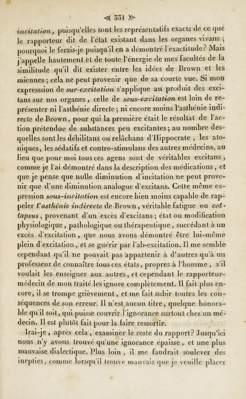 incitation, puisqu’elles sont les représentatifs exacts (le ce que le rapporteur dit de 1 état existant dans les organes vivans j pourquoi le ferais-je puisqu’il en a démontré l’exactitude? Mais j’appelle hautement et de toute l’énergie de mes facultés de la similitude qu’il dit exister entre les idées de Brown et les miennes -, cela ne peut provenir que de sa courte vue. Si mon expresssion de sut-excitation s’applique au produit des cxci- tans sur nos organes , celle de sous-excitation est loin de re- présenter ni l’asthénie directe} ni encore moins l’asthénie indi- recte de Brown, pour qui la première était le résultat de 1 ac- tion prétendue de substances peu excitantes} au nombre des- quelles sont les débilitans ou relachans d’Hippocrate, les ato- niques, les sédatifs et contro-stimulans des autres médecins, au lieu que pour moi tous ces agens sont de véritables excitans , comme je l’ai démontré dans la description des médications , et que je pense que nulle diminution d’incitation ne peut prove- nir que d’une diminution analogue d’excitans. Celte meme ex- pression sous-incitation est encore bien moins capable de rap- peler Vasthénie indirecte de Brown , véritable fatigue ou coi - lapsus , provenant d’un excès d’excitans -, état ou modification physiologique , pathologique ou thérapeutique , succédant à un excès d’excitation , que nous avons démontré être lui-même plein d’excitation, et se guérir par l’ab-excitalion. Il me semble cependant qu’il ne pouvait pas appartenir à d'autres qu’à un professeur de connaître tous ces états, propres à l’homme , s'il voulait les enseigner aux autres, et cependant le rapporteur- médecin de mon traité les ignore complètement. Il fait plus en- core, il se trompe grièvement, et me fait subir toutes les con- séquences de son erreur. Il n’est aucun litre, quelque honora- ble qu’il soit, qui puisse couvrir l’ignorance surtout chez un mé- decin. Il est plutôt fait pour la faire ressortir. Irai-je , après cela , examiner le reste du rapport? Jusqu’ici nous n’y avons trouvé qu’une ignorance épaisse , et une plus mauvaise dialectique. Plus loin , il me faudrait soulever des inepties, comme lorsqu’il trouve mauvais que je veuille placer