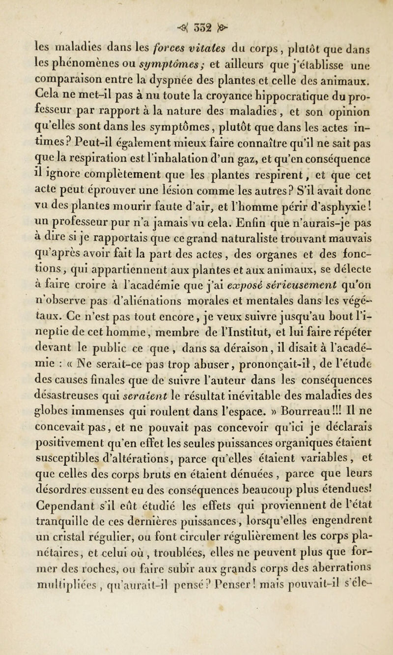 <{ 352 Jo- ies maladies dans les forces vitales du corps, plutôt que dans les phénomènes ou symptômes; et ailleurs que j’établisse une comparaison entre la dyspnée des plantes et celle des animaux. Gela ne met-il pas à nu toute la croyance hippocratique du pro- fesseur par rapport à la nature des maladies , et son opinion qu’elles sont dans les symptômes, plutôt que dans les actes in- times? Peut-il également mieux faire connaître qu’il ne sait pas que la respiration est l’inhalation d’un gaz, et qu’en conséquence il ignore complètement que les plantes respirent, et que cet acte peut éprouver une lésion comme les autres? S’il avait donc vu des plantes mourir faute d’air, et l’homme périr d’asphyxie ! un professeur pur n’a jamais vu cela. Enfin que n’aurais-je pas à dire si je rapportais que ce grand naturaliste trouvant mauvais qu’après avoir fait la part des actes , des organes et des fonc- tions, qui appartiennent aux plantes et aux animaux, se délecte à faire croire à l’académie que j’ai exposé sérieusement qu'on n’observe pas d’aliénations morales et mentales dans les végé- taux. Ce n’est pas tout encore, je veux suivre jusqu’au bout l’i- neptie de cet homme, membre de l’Institut, et lui faire répéter devant le public ce que , dans sa déraison, il disait à l’acadé- mie : « Ne serait-ce pas trop abuser, prononçait-il, de l’étude des causes finales que de suivre l’auteur dans les conséquences désastreuses qui seraient le résultat inévitable des maladies des globes immenses qui roulent dans l’espace. » Bourreau!!! Il ne concevait pas, et ne pouvait pas concevoir qu’ici je déclarais positivement qu’en effet les seules puissances organiques étaient susceptibles d’altérations, parce qu’elles étaient variables, et que celles des corps bruts en étaient dénuées , parce que leurs désordres eussent eu des conséquences beaucoup plus étendues! Cependant s’il eut étudié les effets qui proviennent de l’état tranquille de ces dernières puissances, lorsqu’elles engendrent un cristal régulier, ou font circuler régulièrement les corps pla- nétaires, et celui où , troublées, elles ne peuvent plus que for- mer des roches, ou faire subir aux grands corps des aberrations multipliées , qu’aurait-il pensé? Penser! mais pouvait-il s élc-