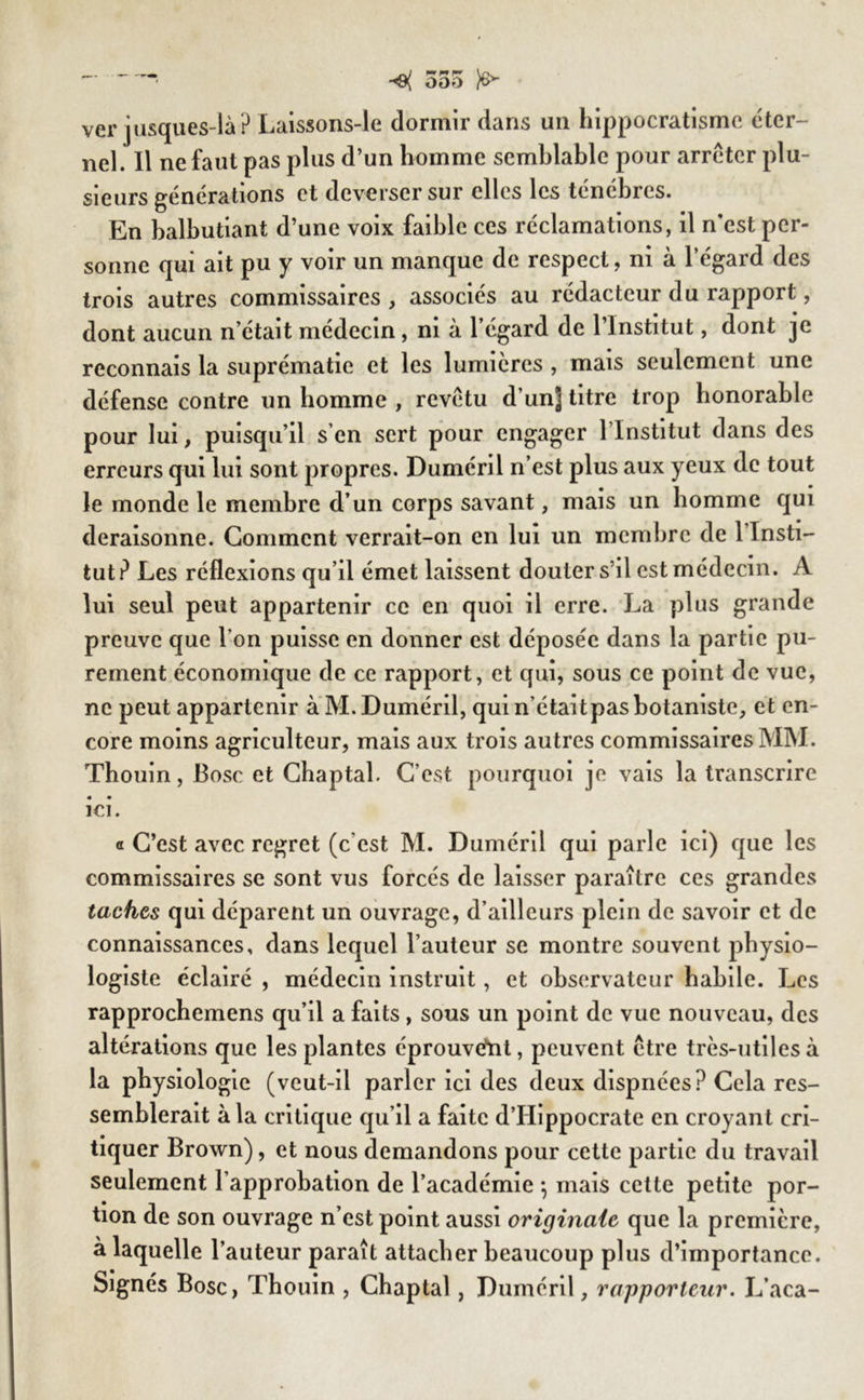 555 ver jusques-là? Laissons-le dormir dans un hippocratisme éter- nel. Il ne faut pas plus d’un homme semblable pour arrêter plu- sieurs générations et deverser sur elles les ténèbres. En balbutiant d’une voix faible ces réclamations, il n’est per- sonne qui ait pu y voir un manque de respect, ni à l’égard des trois autres commissaires , associés au rédacteur du rapport, dont aucun n’était médecin, ni à l’égard de l’Institut, dont je reconnais la suprématie et les lumières , mais seulement une défense contre un homme , revêtu d’un] titre trop honorable pour lui, puisqu’il s’en sert pour engager l lnstitut dans des erreurs qui lui sont propres. Duméril n’est plus aux yeux de tout le monde le membre d’un corps savant, mais un homme qui déraisonné. Gomment verrait-on en lui un membre de 1 Insti- tut? Les réflexions qu’il émet laissent douter s’il est médecin. A lui seul peut appartenir ce en quoi il erre. La plus grande preuve que l’on puisse en donner est déposée dans la partie pu- rement économique de ce rapport, et qui, sous ce point de vue, ne peut appartenir à M. Duméril, qui n’étaitpasbotaniste, et en- core moins agriculteur, mais aux trois autres commissaires MM. Thouin, Bosc et Chaptal. C’est pourquoi je vais la transcrire ici. a C’est avec regret (c cst M. Duméril qui parle ici) que les commissaires se sont vus forcés de laisser paraître ces grandes taches qui déparent un ouvrage, d’ailleurs plein de savoir et de connaissances, dans lequel l’auteur se montre souvent physio- logiste éclairé , médecin instruit, et observateur habile. Les rapprochemens qu’il a faits, sous un point de vue nouveau, des altérations que les plantes éprouvant, peuvent être très-utiles à la physiologie (veut-il parler ici des deux dispnées? Cela res- semblerait à la critique qu’il a faite d’Hippocrate en croyant cri- tiquer Brown), et nous demandons pour cette partie du travail seulement l’approbation de l’académie -, mais cette petite por- tion de son ouvrage n’est point aussi originale que la première, à laquelle l’auteur paraît attacher beaucoup plus d’importance. Signés Bosc, Thouin , Chaptal, Duméril, rapporteur. L’aca-