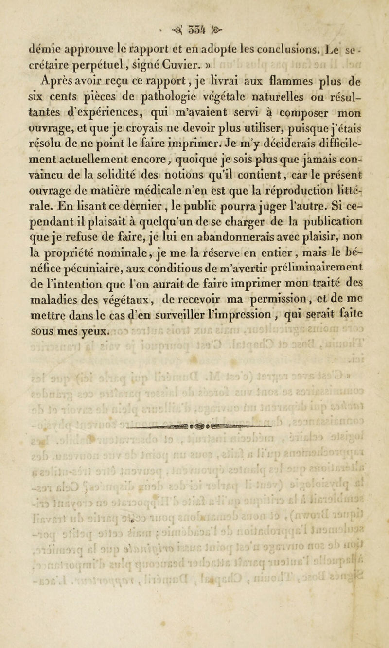 » 55'i )&■ crétaire perpétuel, signé Cuvier. )> Après avoir reçu ce rapport, je livrai aux flammes plus de six cents pièces de pathologie végétale naturelles ou résul- tantes d’expériences, qui m’avaient servi à composer mon ouvrage, et que je croyais ne devoir plus utiliser, puisque j’étais résolu de ne point le faire imprimer. Je m’y déciderais difficile- ment actuellement encore, quoique je sois plus que jamais con- vaincu de la solidité des notions qu’il contient, car le présent ouvrage de matière médicale n’en est que la réproduction litté- rale. En lisant ce dernier, le public pourra juger l’autre. Si ce- pendant il plaisait à quelqu’un de se charger de la publication que je refuse de faire, je lui en abandonnerais avec plaisir, non la propriété nominale, je me la réserve en entier, mais le bé- néfice pécuniaire, aux conditious de m’avertir préliminairement de l’intention que l’on aurait de faire imprimer mon traité des maladies des végétaux, de recevoir ma permission, et de me mettre dans le cas d’en surveiller l’impression , qui serait faite sous mes yeux.
