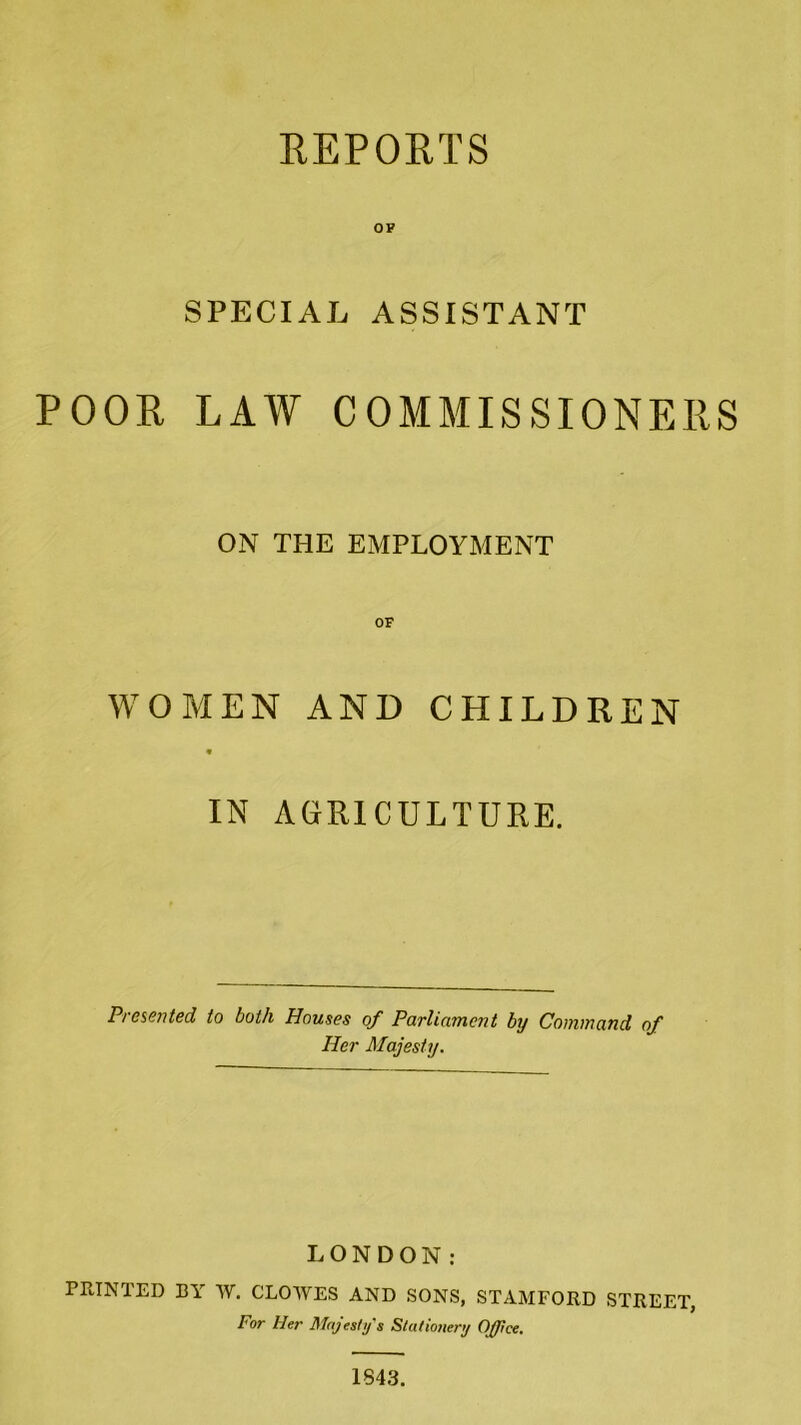 REPORTS OF SPECIAL ASSISTANT POOR LAW COMMISSIONERS ON THE EMPLOYMENT OF WOMEN AND CHILDREN IN AGRICULTURE. Presented to both Houses of Parliament by Command of Her Majesty. LONDON: PRINTED BY W. CLOWES AND SONS, STAMFORD STREET, For Her Majesty's Stationery Office. 1843.