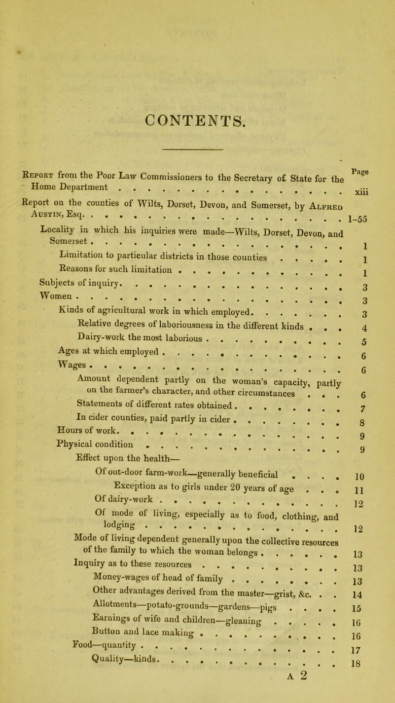 CONTENTS. Report from the Poor Law Commissioners to the Secretary o£ State for the Home Department Report on the counties of Wilts, Dorset, Devon, and Somerset, by Alfred Austin, Esq Locality in which his inquiries were made—Wilts, Dorset, Devon, and Somerset ......... **•*••• Limitation to particular districts in those counties Reasons for such limitation .... Subjects of inquiry. ......... Women ' * l Kinds of agricultural work in which employed Relative degrees of laboriousness in the different kinds . . . Dairy-work the most laborious Ages at which employed Wages Amount dependent partly on the woman’s capacity, partly on the farmer’s character, and other circumstances ... Statements of different rates obtained .... In cider counties, paid partly in cider Hours of work. ....... Physical condition Effect upon the health— Page xiii 1-55 1 1 1 3 3 3 4 5 6 6 6 7 8 9 9 Of out-door farm-work—generally beneficial Exception as to girls under 20 years of age . . . Of dairy-work Of mode of living, especially as to food, clothing, and lodging Mode of living dependent generally upon the collective resources of the family to which the woman belongs Inquiry as to these resources Money-wages of head of family Other advantages derived from the master—grist, &c. . . Allotments potato-grounds—gardens—pigs .... Earnings of wife and children—gleaning Button and lace making ....... Food—quantity Quality—kinds ‘ ’ is ' ‘ 10 11 12 12 13 13 13 14 15 16 16 17 18