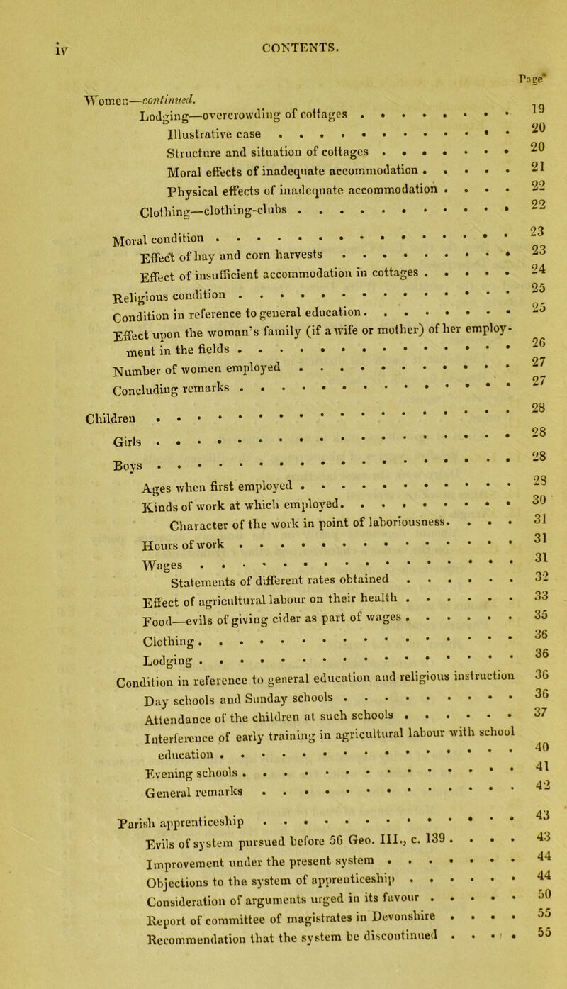 Women—continued. Lodging—overcrowding of cottages .... Illustrative case Structure and situation of cottages . . • Moral effects of inadequate accommodation . Physical effects of inadequate accommodation Clothing—clothing-clubs Moral condition Effect of hay and corn harvests Effect of insufficient accommodation in cottages . Religious condition Condition in reference to general education ... Effect upon the woman’s family (if a wife or mother) ment in the fields Number of women employed Concluding remarks of lie Children Girls Boys Ages when first employed Kinds of work at which employed. . . . Character of the work in point of laboriousness Hours of work Wages Statements of different rates obtained . Effect of agricultural labour on their health . . pood—evils of giving cider as part of wages . . Clothing Lodging Condition in reference to general education and religion Day schools and Sunday schools Attendance of the children at such schools . . Interference of early training in agricultural labour education Evening schools General remarks * Parish apprenticeship Evils of system pursued before 56 Geo. III., c. 139 Improvement under the present system . Objections to the. system of apprenticeship . . Consideration of arguments urged in its favour . Report of committee of magistrates in Devonshire Recommendation that the system be discontinued mploy vitli schoo ructio Po ge* 19 20 20 21 22 22 23 23 24 25 26 27 27 28 28 28 23 30 31 31 31 32 33 35 36 36 36 36 37 40 41 42 43 43 44 44 50 55 55