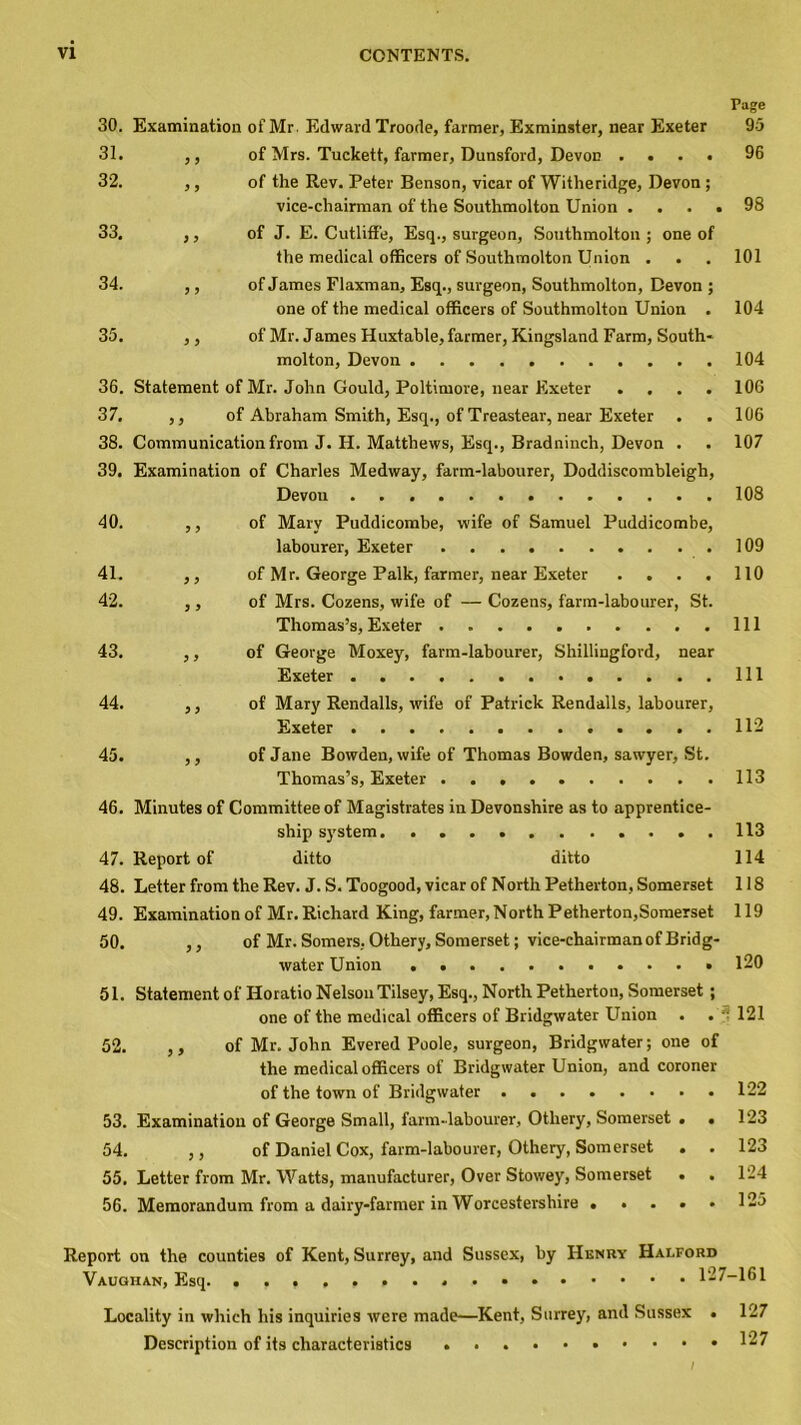 Page 30. Examination of Mr. Edward Troode, farmer, Exminster, near Exeter 95 31. ,, of Mrs. Tuckett, farmer, Dunsford, Devon .... 96 32. ,, of the Rev. Peter Benson, vicar of Witheridge, Devon ; vice-chairman of the Southmolton Union .... 98 33. ,, of J. E. Cutliffe, Esq., surgeon, Southmolton ; one of the medical officers of Southmolton Union . . . 101 34. ,, of James Flaxman, Esq., surgeon, Southmolton, Devon ; one of the medical officers of Southmolton Union . 104 35. ,, of Mr. James Huxtable, farmer, Kingsland Farm, South- molton, Devon 104 36. Statement of Mr. John Gould, Poltimore, near Exeter .... 106 37. ,, of Abraham Smith, Esq., of Treastear, near Exeter . . 106 38. Communication from J. H. Matthews, Esq., Bradninch, Devon . . 107 39. Examination of Charles Medway, farm-labourer, Doddiscombleigh, Devon 108 40. ,, of Mary Puddicombe, wife of Samuel Puddicombe, labourer, Exeter 109 41. ,, of Mr. George Palk, farmer, near Exeter .... 110 42. ,, of Mrs. Cozens, wife of — Cozens, farm-labourer, St. Thomas’s, Exeter Ill 43. ,, of George Moxey, farm-labourer, Shillingford, near Exeter Ill 44. ,, of Mary Rendalls, wife of Patrick Rendalls, labourer, Exeter 112 45. ,, of Jane Bowden, wife of Thomas Bowden, sawyer, St. Thomas’s, Exeter 113 46. Minutes of Committee of Magistrates in Devonshire as to apprentice- ship system. 113 47. Report of ditto ditto 114 48. Letter from the Rev. J. S. Toogood, vicar of North Petherton, Somerset 118 49. Examination of Mr. Richard King, farmer, North P etherton,Somerset 119 50. ,, of Mr. Somers, Othery, Somerset; vice-chairman of Bridg- water Union 120 51. Statement of Horatio Nelson Tilsey, Esq., North Petherton, Somerset ; one of the medical officers of Bridgwater Union . . : 121 52. ,, of Mr. John Evered Poole, surgeon, Bridgwater; one of the medical officers of Bridgwater Union, and coroner of the town of Bridgwater 122 53. Examination of George Small, farm-labourer, Othery, Somerset . • 123 54. ,, of Daniel Cox, farm-labourer, Othery, Somerset . . 123 55. Letter from Mr. Watts, manufacturer, Over Stowey, Somerset • . 124 56. Memorandum from a dairy-farmer in Worcestershire • .... 125 Report on the counties of Kent, Surrey, and Sussex, by Henry Halford Locality in which his inquiries were made—Kent, Surrey, and Sussex • 127 Description of its characteristics