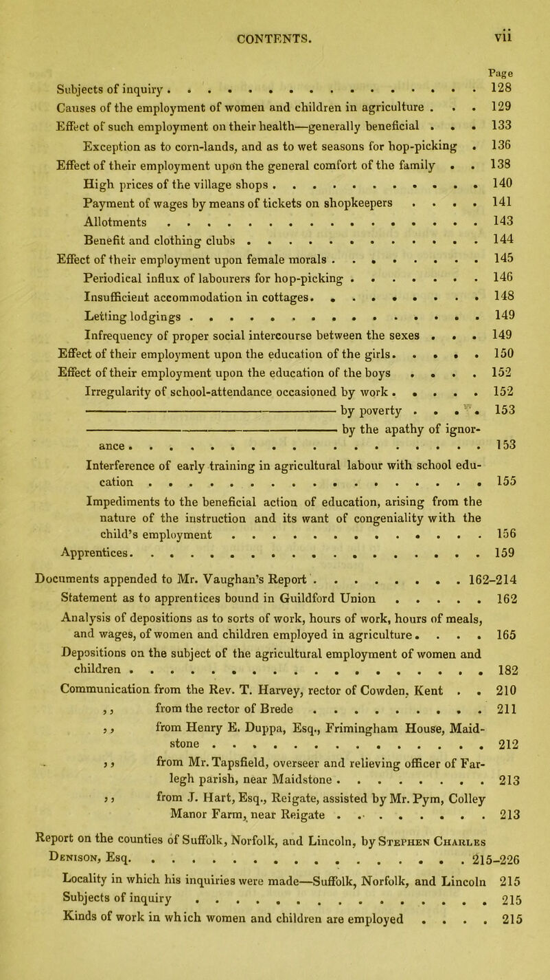 Page Subjects of inquiry 128 Causes of the employment of women and children in agriculture . . . 129 Effect of such employment on their health—generally beneficial . . . 133 Exception as to corn-lands, and as to wet seasons for hop-picking . 136 Effect of their employment upoin the general comfort of the family . . 138 High prices of the village shops 140 Payment of wages by means of tickets on shopkeepers . . . . 141 Allotments 143 Benefit and clothing clubs 144 Effect of their employment upon female morals 145 Periodical influx of labourers for hop-picking 146 Insufficient accommodation in cottages. ........ 148 Letting lodgings 149 Infrequency of proper social intercourse between the sexes ... 149 Effect of their employment upon the education of the girls 150 Effect of their employment upon the education of the boys .... 152 Irregularity of school-attendance occasioned by work ..... 152 by poverty . . . . 153 by the apathy of ignor- ance 153 Interference of early training in agricultural labour with school edu- cation 155 Impediments to the beneficial action of education, arising from the nature of the instruction and its want of congeniality with the child’s employment ....156 Apprentices 159 Documents appended to Mr. Vaughan’s Report 162-214 Statement as to apprentices bound in Guildford Union 162 Analysis of depositions as to sorts of work, hours of work, hours of meals, and wages, of women and children employed in agriculture .... 165 Depositions on the subject of the agricultural employment of women and children .182 Communication from the Rev. T. Harvey, rector of Cowden, Kent . . 210 ,, from the rector of Brede 211 ,, from Henry E. Duppa, Esq., Frimingham House, Maid- stone 212 ,, from Mr. Tapsfield, overseer and relieving officer of Far- legh parish, near Maidstone 213 > j from J. Hart, Esq., Reigate, assisted by Mr. Pym, Colley Manor Farm, near Reigate . 213 Report on the counties of Suffolk, Norfolk, and Lincoln, by Stephen Charles Denison, Esq 215-226 Locality in which his inquiries were made—Suffolk, Norfolk, and Lincoln 215 Subjects of inquiry 215 Kinds of work in which women and children are employed . . . . 215