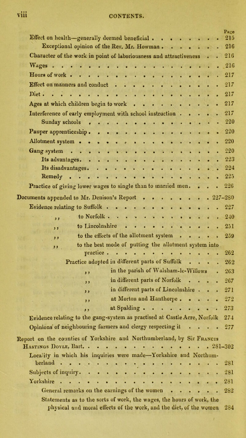 Pace Effect on health—generally deemed beneficial 215 Exceptional opinion of the Rev. Mr. Howman . ..... . 216 Character of the work in point of laboriousness and attractiveness . . 216 Wages 216 Hours of work 217 Effect on manners and conduct 217 Diet 217 Ages at which children begin to work 217 Interference of early employment with school instruction ..... 217 Sunday schools 220 Pauper apprenticeship 220 Allotment system . . . . . r 220 Gang system 220 Its advantages 223 Its disadvantages 224 Remedy 225 Practice of giving lower wages to single than to married men. . . . 226 Documents appended to Mr. Denison’s Report 227-280 Evidence relating to Suffolk 227 ,, to Norfolk 240 ,, to Lincolnshire 251 ,, to the effects of the allotment system 259 ,, to the best mode of putting the allotment system into practice 262 Practice adopted in different parts of Suffolk .... 262 ,, in the parish of Walsham-le-Willows . 263 ,, in different parts of Norfolk .... 267 ,, in different parts of Lincolnshire . . . 271 ,, at Morton aud Haathorpe 272 ,, at Spalding 273 Evidence relating to the gang-system as practised at Castle Acre, Norfolk 274 Opinions'of neighbouring farmers and clergy respecting it .... 277 Report on the counties of Yorkshire and Northumberland, by Sir Francis Hastings Doyle, Bart 281-302 Locality in which his inquiries were made—Yorkshire aud Northum- berland 281 Subjects of inquiry 281 Yorkshire 281 General remarks on the earnings of the women 2S2 Statements as to the sorts of work, the wages, the hours of work, the physical and moral effects of the work, and the diet, of the women 284