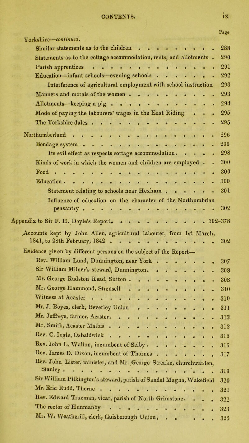 l’«ge Yorkshire—continued. Similar statements as to the children 288 Statements as to the cottage accommodation, rents, and allotments . 290 Parish apprentices 291 Education—infant schools—evening schools 292 Interference of agricultural employment with school instruction 293 Manners and morals of the women 293 Allotments—keepiug a pig 294 Mode of paying the labourers’ wages in the East Riding . . . 295 The Yorkshire dales 295 Northumberland 296 Bondage system 296 Its evil effect as respects cottage accommodation 298 Kinds of work in which the women and children are employed . . 300 Food 300 Education 300 Statement relating to schools near Hexham 301 Influence of education on the character of the Northumbrian peasantry 302 Appendix to Sir F. H. Doyle’s Report. 302-378 Accounts kept by John Allen, agricultural labourer, from 1st March, 1841, to 28th February, 1842 302 Evidence given by different persons on the subject of the Report— Rev. William Lund, Dunnington, near York 307 Sir William Milner’s steward, Dunnington 308 Mr. George Rudston Read, Sutton . 308 Mr. George Hammond, Strensell 310 Witness at Acaster . 310 Mr. J. Boyes, clerk, Beverley Union 311 Mr. Jeffreys, farmer, Acaster 313 Mr. Smith, Acaster Malbis Rev. C. Ingle, Osbaldwiclc 315 Rev. John L. Walton, incumbent of Selby 316 Rev. James D. Dixon, incumbent of Thornes 317 Rev. John Lister, minister, and Mr. George Sireake, churchwarden, stanl«y 319 Sir William Pilkington's steward, parish of Sandal Magna, Wakefield 320 Mr. Eric Rudd, Thorne ...... ...... .321 Rev. Edward Trueman, vicar, parish of North Grimstone. . . , 322 The rector of Ilunmanby Mr. W. Weatlierill, clerk, Guisborough Union, . , ... 325