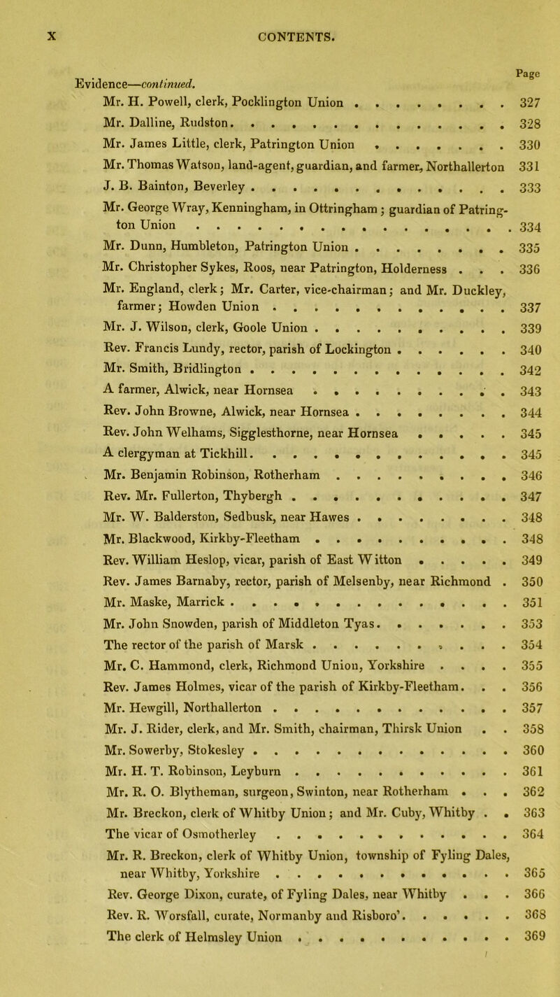 Page Evidence—continued. Mr. H. Powell, clerk, Pocklington Union 327 Mr. Dalline, Rudston 328 Mr. James Little, clerk, Patrington Union . 330 Mr. Thomas Watson, land-agent, guardian, and farmer, Northallerton 331 J. B. Bainton, Beverley 333 Mr. George Wray, Kenningham, in Ottringham ; guardian of Patring- ton Union 334 Mr. Dunn, Humbleton, Patrington Union 335 Mr. Christopher Sykes, Roos, near Patrington, Holderness . . . 336 Mr. England, clerk; Mr. Carter, vice-chairman; and Mr. Duckley, farmer; Howden Union 337 Mr. J. Wilson, clerk, Goole Union 339 Rev. Francis Lundy, rector, parish of Lockington 340 Mr. Smith, Bridlington 342 A farmer, Alwick, near Hornsea . 343 Rev. John Browne, Alwick, near Hornsea 344 Rev. John Welhams, Sigglesthorne, near Hornsea ..... 345 A clergyman at Tickhill 345 Mr. Benjamin Robinson, Rotherham 346 Rev. Mr. Fullerton, Thybergh ........... 347 Mr. W. Balderston, Sedbusk, near Hawes 348 Mr. Blackwood, Kirkby-Fleetham 348 Rev. William Heslop, vicar, parish of East W itton 349 Rev. James Bamaby, rector, parish of Melsenby, near Richmond . 350 Mr. Maske, Marrick ....351 Mr. John Snowden, parish of Middleton Tyas 353 The rector of the parish of Marsk 354 Mr. C. Hammond, clerk, Richmond Union, Yorkshire .... 355 Rev. James Holmes, vicar of the parish of Kirkby-Fleetham. . . 356 Mr. Hewgill, Northallerton 357 Mr. J. Rider, clerk, and Mr. Smith, chairman, Thirsk Union . . 358 Mr. Sowerby, Stokesley 360 Mr. H. T. Robinson, Leyburn 361 Mr. R. O. Blytheman, surgeon, Swinton, near Rotherham . . . 362 Mr. Breckon, clerk of Whitby Union; and Mr. Cuby, Whitby . . 363 The vicar of Osmotherley 364 Mr. R. Breckon, clerk of Whitby Union, township of Fyling Dales, near Whitby, Yorkshire 365 Rev. George Dixon, curate, of Fyling Dales, near Whitby . . . 366 Rev. R. Worsfall, curate, Normanby and Risboro’ 368 The clerk of Helmsley Union 369 1
