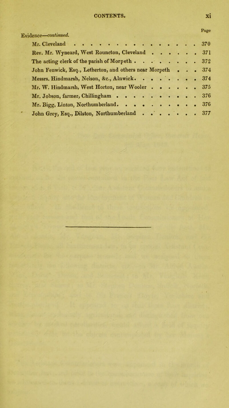 Page Evidence—continued. Mr. Cleveland 370 Rev. Mr. Wyneard, West Rouncton, Cleveland 371 The acting clerk of the parish of Morpeth 372 John Fenwick, Esq., Letherton, and others near Morpeth . . . 374 Messrs. Hindmarsh, Nelson, &c., Alnwick. .... ... 374 Mr. W. Hindmarsh, West Horton, near Wooler 375 Mr. Jobson, farmer, Chillingham 376 Mr. Bigg, Linton, Northumberland 376 ' John Grey, Esq., Dilston, Northumberland . . . . . . . 377
