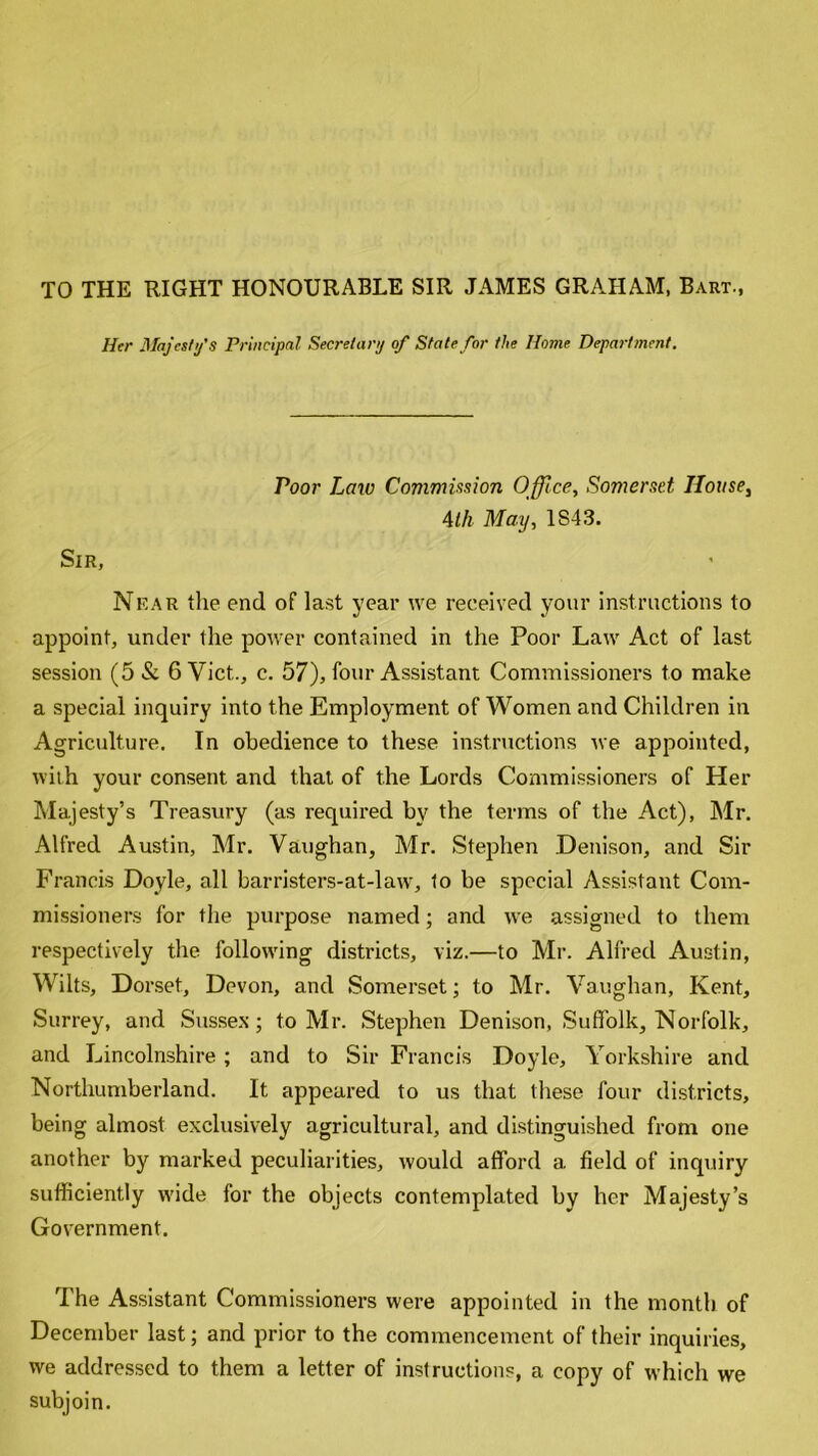 TO THE RIGHT HONOURABLE SIR JAMES GRAHAM, Bart., Her Majesty's Principal Secretary of State for the Home Department. Poor Law Commission Office, Somerset House, 4th May, 1S43. Sir, Near the end of last year we received your instructions to appoint, under the power contained in the Poor Law Act of last session (5& 6 Viet., c. 57), four Assistant Commissioners to make a special inquiry into the Employment of Women and Children in Agriculture. In obedience to these instructions we appointed, with your consent and that of the Lords Commissioners of Her Majesty’s Treasury (as required by the terms of the Act), Mr. Alfred Austin, Mr. Vaughan, Mr. Stephen Denison, and Sir Francis Doyle, all barristers-at-law, to be special Assistant Com- missioners for the purpose named; and we assigned to them respectively the following districts, viz.—to Mr. Alfred Austin, Wilts, Dorset, Devon, and Somerset; to Mr. Vaughan, Kent, Surrey, and Sussex; to Mr. Stephen Denison, Suffolk, Norfolk, and Lincolnshire; and to Sir Francis Doyle, Yorkshire and Northumberland. It appeared to us that these four districts, being almost exclusively agricultural, and distinguished from one another by marked peculiarities, would afford a field of inquiry sufficiently wide for the objects contemplated by her Majesty’s Government. The Assistant Commissioners were appointed in the month of December last; and prior to the commencement of their inquiries, we addressed to them a letter of instructions, a copy of which we subjoin.