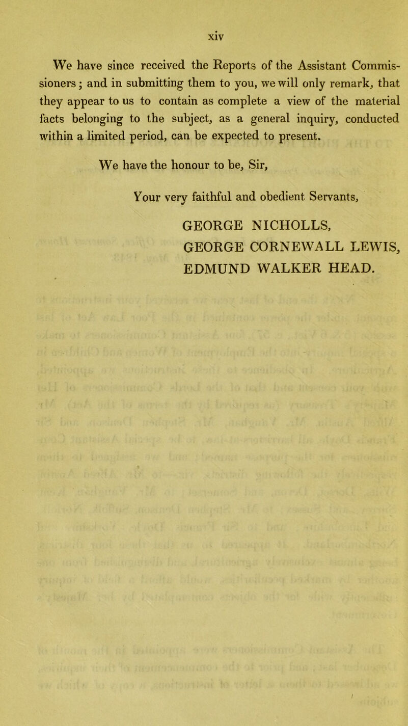 We have since received the Reports of the Assistant Commis- sioners; and in submitting them to you, we will only remark, that they appear to us to contain as complete a view of the material facts belonging to the subject, as a general inquiry, conducted within a limited period, can be expected to present. We have the honour to be. Sir, Your verv faithful and obedient Servants, «/ GEORGE NICHOLLS, GEORGE CORNEWALL LEWIS, EDMUND WALKER HEAD.
