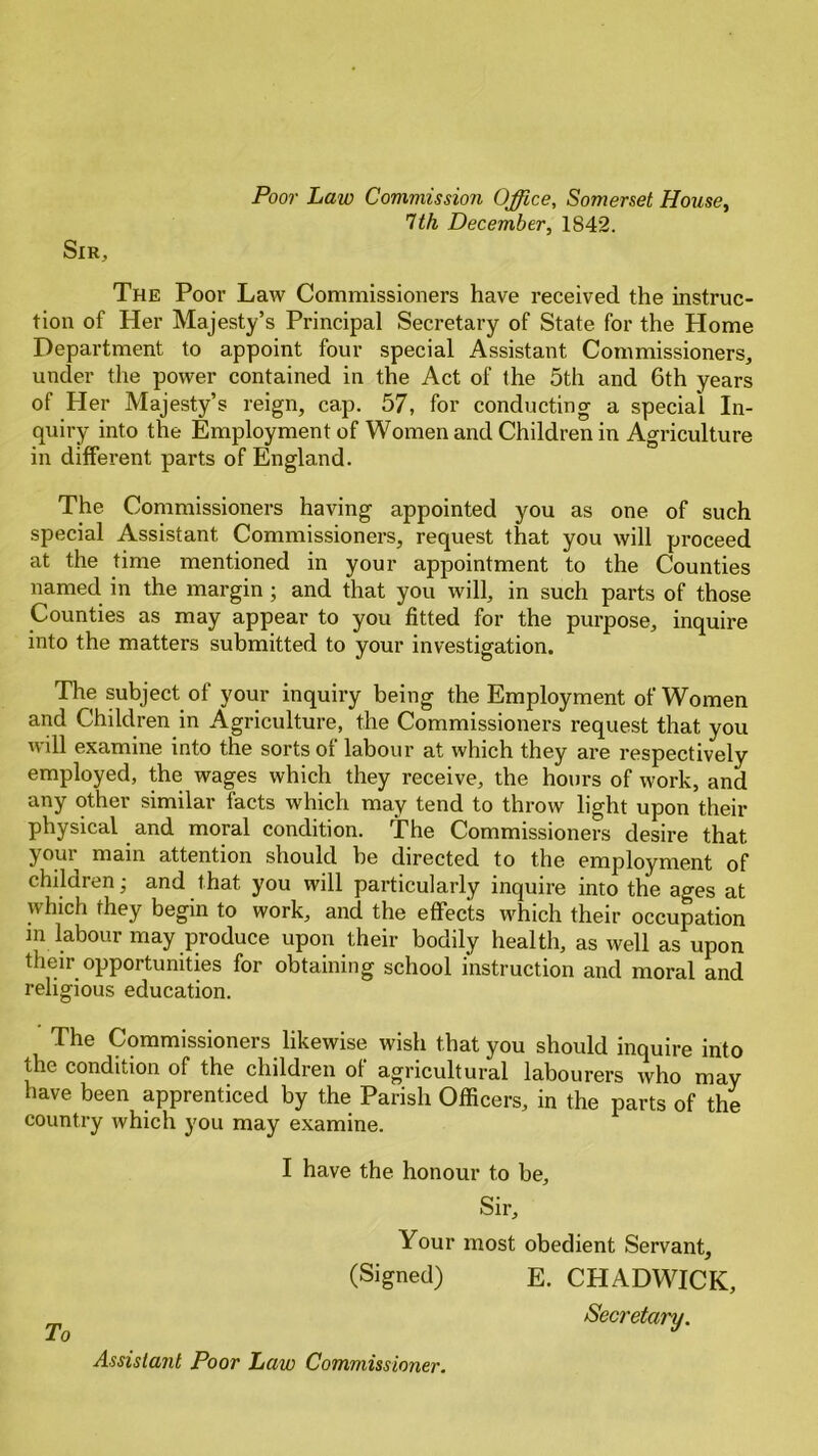Sir, Poor Law Commission Office, Somerset House, 1th December, 1842. The Poor Law Commissioners have received the instruc- tion of Her Majesty’s Principal Secretary of State for the Home Department to appoint four special Assistant Commissioners, under the power contained in the Act of the 5th and 6th years of Her Majesty’s reign, cap. 57, for conducting a special In- quiry into the Employment of Women and Children in Agriculture in different parts of England. The Commissioners having appointed you as one of such special Assistant Commissioners, request that you will proceed at the time mentioned in your appointment to the Counties named in the margin; and that you will, in such parts of those Counties as may appear to you fitted for the purpose, inquire into the matters submitted to your investigation. The subject of your inquiry being the Employment of Women and Children in Agriculture, the Commissioners request that you will examine into the sorts of labour at which they are respectively employed, the wages which they receive, the hours of work, and any other similar facts which may tend to throw light upon their physical and moral condition. The Commissioners desire that j oui main attention should be directed to the employment of children; and that you will particularly inquire into the ages at which they begin to work, and the effects which their occupation in labour may produce upon their bodily health, as well as upon their opportunities for obtaining school instruction and moral and religious education. The Commissioners likewise wish that you should inquire into the condition of the children of agricultural labourers who may have been apprenticed by the Parish Officers, in the parts of the country which you may examine. I have the honour to be. Sir, Your most obedient Servant, (Signed) E. CPIADWICK, Secretary. Assistant Poor Law Commissioner.